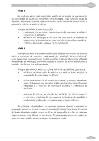 MANUAL BRASILEIRO DE ACREDITAÇÃO HOSPITALAR                   PARTE   II

       NÍVEL 2

       As exigências deste nível contemplam evidências de adoção do planejamento
na organização da assistência, referentes à documentação, corpo funcional (força de
trabalho), treinamento, controle, estatísticas básicas para a tomada de decisão clínica e
gerencial, e práticas de auditoria interna.

       Princípio: SEGURANÇA e ORGANIZAÇÃO
       •       existência de normas, rotinas e procedimentos documentados, atualizados
               e disponíveis e, aplicados;
       •       evidências da introdução e utilização de uma lógica de melhoria de
               processos nas ações assistenciais e nos procedimentos médicos-sanitários;
       •       evidências de atuação focalizada no cliente/paciente.

       NÍVEL 3

       As exigências deste nível contêm evidências de políticas institucionais de melhoria
contínua em termos de: estrutura, novas tecnologias, atualização técnico-profissional,
ações assistenciais e procedimentos médico-sanitários. Evidências objetivas de utilização
da tecnologia da informação, disseminação global e sistêmica de rotinas padronizadas e
avaliadas com foco na busca da excelência.

       Princípio: SEGURANÇA, ORGANIZAÇÃO E PRÁTICAS DE GESTÃO E QUALIDADE
       •       evidências de vários ciclos de melhoria em todas as áreas, atingindo a
               organização de modo global e sistêmico;

       •      utilização de sistema de informação institucional consistente, baseado em
              taxas e indicadores, que permitam análises comparativas com referenciais
              adequados e a obtenção de informação estatística e sustentação de
              resultados;

       •      utilização de sistemas de aferição da satisfação dos clientes (internos
              e externos) e existência de um programa institucional da qualidade e
              produtividade implantado, com evidências de impacto sistêmico.


       As Instituições Acreditadoras, em qualquer momento durante o processo de
preparação da visita ou durante o processo de avaliação/visita da Organização Prestadora
de Serviço Hospitalar, poderá recorrer ao fórum de jurisprudência, a fim de esclarecer
aspectos omissos neste Manual ou nas Normas Técnicas que dão suporte ao modelo do
processo e que poderão ser acessadas pelo site www.ona.org.br.




                                                                                               27
 