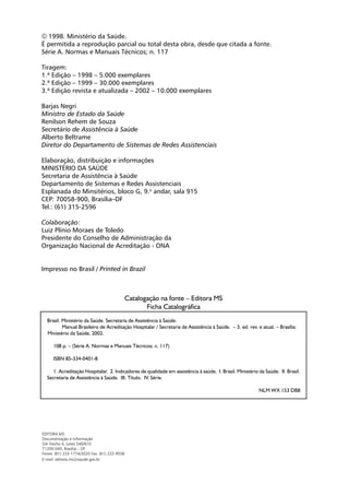  1998. Ministério da Saúde.
É permitida a reprodução parcial ou total desta obra, desde que citada a fonte.
Série A. Normas e Manuais Técnicos; n. 117

Tiragem:
1.ª Edição – 1998 – 5.000 exemplares
2.ª Edição – 1999 – 30.000 exemplares
3.ª Edição revista e atualizada – 2002 – 10.000 exemplares

Barjas Negri
Ministro de Estado da Saúde
Renilson Rehem de Souza
Secretário de Assistência à Saúde
Alberto Beltrame
Diretor do Departamento de Sistemas de Redes Assistenciais

Elaboração, distribuição e informações
MINISTÉRIO DA SAÚDE
Secretaria de Assistência à Saúde
Departamento de Sistemas e Redes Assistenciais
Esplanada do Minsitérios, bloco G, 9.o andar, sala 915
CEP: 70058-900, Brasília–DF
Tel.: (61) 315-2596

Colaboração:
Luiz Plínio Moraes de Toledo
Presidente do Conselho de Administração da
Organização Nacional de Acreditação - ONA


Impresso no Brasil / Printed in Brazil



                                               Catalogação na fonte – Editora MS
                                                      Ficha Catalográfica
  Brasil. Ministério da Saúde. Secretaria de Assistência à Saúde.
          Manual Brasileiro de Acreditação Hospitalar / Secretaria de Assistência à Saúde. – 3. ed. rev. e atual. – Brasília:
  Ministério da Saúde, 2002.

      108 p. – (Série A. Normas e Manuais Técnicos; n. 117)

      ISBN 85-334-0401-8

     1. Acreditação Hospitalar. 2. Indicadores de qualidade em assistência à saúde. I. Brasil. Ministério da Saúde. II. Brasil.
  Secretaria de Assistência à Saúde. III. Título. IV. Série.

                                                                                                          NLM WX 153 DB8




EDITORA MS
Documentação e Informação
SIA Trecho 4, Lotes 540/610
71200-040, Brasília – DF
Fones: (61) 233 1774/2020 Fax: (61) 233 9558
E-mail: editora.ms@saude.gov.br
 