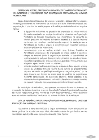 MANUAL BRASILEIRO DE ACREDITAÇÃO HOSPITALAR                    PARTE   II

     PRESENÇA DE SETORES, SERVIÇOS OU UNIDADES CONSTANTES NO INSTRUMENTO
 DE AVALIAÇÃO E TERCEIRIZADOS PELA ORGANIZAÇÃO PRESTADORA DE SERVIÇOS
 HOSPITALARES

      Caso a Organização Prestadora de Serviços Hospitalares possua setores, unidades
 ou serviços constantes no instrumento de avaliação e se estes forem terceirizados pela
 organização, o processo de avaliação para a Acreditação será conduzido da seguinte
 forma:
      •      a equipe de avaliadores no processo de preparação da visita verificará
             de modo antecipado, os serviços terceirizados existentes na Organização
             Prestadora de Serviços Hospitalares, sua importância no conjunto de
             serviços prestados no modelo assistencial adotado e o possível impacto
             em termos dos princípios orientadores do processo de avaliação para a
             Acreditação, de modo a segurar o atendimento aos requisitos técnicos e
             éticos do processo de acreditação;
      •      coerentemente com o modelo adotado pelo Sistema Brasileiro de
             Acreditação (Acreditação da organização de modo global e sistêmico)
             sempre se buscará junto à organização avaliada, a possibilidade de
             verificação in loco, inclusive dos serviços terceirizados, do atendimento aos
             requisitos do processo de avaliação (manual, padrões e níveis), mesmo que
             isto possa repercutir nos custos do processo;
      •      poderão ser dispensados do processo de avaliação in loco, aqueles setores,
             serviços ou unidades de baixo volume (baixo número de procedimentos,
             pequena expressão no perfil epidemiológico da organização etc.) ou de
             baixo impacto em termos de riscos para os usuários da organização,
             mediante apresentação de evidências objetivas destes aspectos e da
             existência de um gerenciamento satisfatório da relação com estes terceiros
             em caso de realização dos processos ou procedimentos em questão.

       As Instituições Acreditadoras, em qualquer momento durante o processo de
preparação da visita ou durante o processo de avaliação/visita da Organização Prestadora
de Serviços Hospitalares, poderá recorrer ao fórum de jurisprudência, a fim de esclarecer
aspectos omissos nas Normas Técnicas ou no Manual Brasileiro de Acreditação.

     GUIA DE REFERÊNCIA PARA AVALIAÇÃO DE SERVIÇOS, SETORES OU UNIDADES
SEM SEÇÃO OU SUBSEÇÃO ESPECÍFICA

        Os padrões e itens de orientação a seguir apresentados foram estruturados de
forma genérica de acordo com cada nível, de modo a servir de guia básico para os
especialistas que deverão atuar conforme o disposto nesta Norma.




                                                                                               29
 