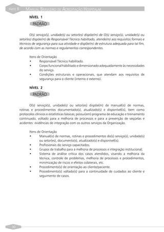 PARTE   II       MANUAL BRASILEIRO DE ACREDITAÇÃO HOSPITALAR
                    NÍVEL 1
                      PADRÃO

                    O(s) serviço(s), unidade(s) ou setor(es) dispõe(m) de O(s) serviço(s), unidade(s) ou
             setor(es) dispõe(m) de Responsável Técnico habilitado, atende(m) aos requisitos formais e
             técnicos de segurança para sua atividade e dispõe(m) de estrutura adequada para tal fim,
             de acordo com as normas e regulamentos correspondentes.

                    Itens de Orientação
                    •      Responsável Técnico habilitado.
                    •      Corpo funcional habilitado e dimensionado adequadamente às necessidades
                           do serviço.
                    •      Condições estruturais e operacionais, que atendam aos requisitos de
                           segurança para o cliente (interno e externo).

                    NÍVEL 2

                      PADRÃO

                    O(s) serviço(s), unidade(s) ou setor(es) dispõe(m) de manual(is) de normas,
             rotinas e procedimentos documentado(s), atualizado(s) e disponível(is), bem como
             protocolos clínicos e estatísticas básicas; possui(em) programa de educação e treinamento
             continuado, voltado para a melhoria de processos e para a prevenção de seqüelas e
             acidentes: evidências de integração com os outros serviços da Organização.

                    Itens de Orientação
                    •      Manual(is) de normas, rotinas e procedimentos do(s) serviço(s), unidade(s)
                           ou setor(es), documento(s), atualizado(s) e disponível(is).
                    •      Profissionais do serviço capacitados.
                    •      Grupos de trabalho para a melhoria de processos e integração institucional;
                    •      Sistema de análise crítica dos casos atendidos, visando a melhoria da
                           técnica, controle de problemas, melhoria de processos e procedimentos,
                           minimização de riscos e efeitos colaterais, etc.
                    •      Procedimento(s) de orientação ao cliente/paciente.
                    •      Procedimento(s) voltado(s) para a continuidade de cuidados ao cliente e
                           seguimento de casos.




  30
 