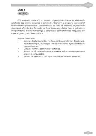 MANUAL BRASILEIRO DE ACREDITAÇÃO HOSPITALAR                 PARTE   II

       NÍVEL 3
        PADRÃO

        O(s) serviço(s), unidade(s) ou setor(es) dispõe(m) de sistema de aferição da
satisfação dos clientes (internos e externos); integra(m) o programa institucional
da qualidade e produtividade: com evidências de ciclos de melhoria; dispõe(m) de
sistemas de aferição de informação da Organização com dados, taxas e indicadores
que permitem a avaliação do serviço, a comparação com referenciais adequados e o
impacto gerado junto à comunidade.

       Itens de Orientação
       •      Sistemas de planejamento e melhoria contínua em termos de estrutura,
              novas tecnologias, atualização técnico-profissional, ações assistenciais
              e procedimentos.
       •      Ciclos de melhoria com impacto sistêmico.
       •      Sistema de informação baseado em taxas e indicadores que permitem
              análises e comparações.
       •      Sistema de aferição da satisfação dos clientes (internos e externos).




                                                                                           31
 