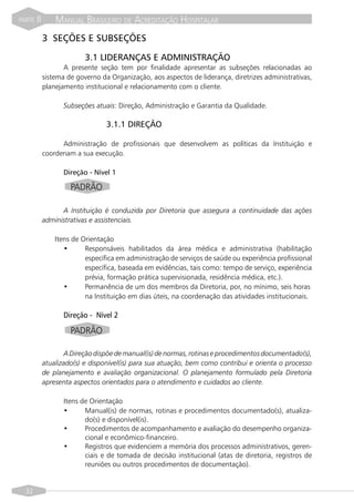 PARTE   II       MANUAL BRASILEIRO DE ACREDITAÇÃO HOSPITALAR
             3 SEÇÕES E SUBSEÇÕES

                           3.1 LIDERANÇAS E ADMINISTRAÇÃO
                    A presente seção tem por finalidade apresentar as subseções relacionadas ao
             sistema de governo da Organização, aos aspectos de liderança, diretrizes administrativas,
             planejamento institucional e relacionamento com o cliente.

                    Subseções atuais: Direção, Administração e Garantia da Qualidade.

                                  3.1.1 DIREÇÃO

                   Administração de profissionais que desenvolvem as políticas da Instituição e
             coordenam a sua execução.

                    Direção - Nível 1

                      PADRÃO

                   A Instituição é conduzida por Diretoria que assegura a continuidade das ações
             administrativas e assistenciais.

                 Itens de Orientação
                    •      Responsáveis habilitados da área médica e administrativa (habilitação
                           específica em administração de serviços de saúde ou experiência profissional
                           específica, baseada em evidências, tais como: tempo de serviço, experiência
                           prévia, formação prática supervisionada, residência médica, etc.).
                    •      Permanência de um dos membros da Diretoria, por, no mínimo, seis horas
                           na Instituição em dias úteis, na coordenação das atividades institucionais.

                    Direção - Nível 2

                      PADRÃO

                    A Direção dispõe de manual(is) de normas, rotinas e procedimentos documentado(s),
             atualizado(s) e disponível(is) para sua atuação, bem como contribui e orienta o processo
             de planejamento e avaliação organizacional. O planejamento formulado pela Diretoria
             apresenta aspectos orientados para o atendimento e cuidados ao cliente.

                    Itens de Orientação
                    •      Manual(is) de normas, rotinas e procedimentos documentado(s), atualiza-
                           do(s) e disponível(is).
                    •      Procedimentos de acompanhamento e avaliação do desempenho organiza-
                           cional e econômico-financeiro.
                    •      Registros que evidenciem a memória dos processos administrativos, geren-
                           ciais e de tomada de decisão institucional (atas de diretoria, registros de
                           reuniões ou outros procedimentos de documentação).


  32
 