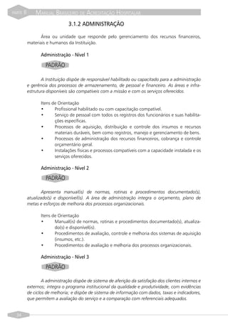 PARTE   II       MANUAL BRASILEIRO DE ACREDITAÇÃO HOSPITALAR
                                  3.1.2 ADMINISTRAÇÃO

                    Área ou unidade que responde pelo gerenciamento dos recursos financeiros,
             materiais e humanos da Instituição.

                    Administração - Nível 1

                      PADRÃO

                    A Instituição dispõe de responsável habilitado ou capacitado para a administração
             e gerência dos processos de armazenamento, de pessoal e financeiro. As áreas e infra-
             estrutura disponíveis são compatíveis com a missão e com os serviços oferecidos.

                    Itens de Orientação
                    •      Profissional habilitado ou com capacitação compatível.
                    •      Serviço de pessoal com todos os registros dos funcionários e suas habilita-
                           ções específicas.
                    •      Processos de aquisição, distribuição e controle dos insumos e recursos
                           materiais duráveis, bem como registros, manejo e gerenciamento de bens.
                    •      Processos de administração dos recursos financeiros, cobrança e controle
                           orçamentário geral.
                    •      Instalações físicas e processos compatíveis com a capacidade instalada e os
                           serviços oferecidos.

                    Administração - Nível 2

                      PADRÃO

                    Apresenta manual(is) de normas, rotinas e procedimentos documentado(s),
             atualizado(s) e disponível(is). A área de administração integra o orçamento, plano de
             metas e esforços de melhoria dos processos organizacionais.

                    Itens de Orientação
                    •      Manual(is) de normas, rotinas e procedimentos documentado(s), atualiza-
                           do(s) e disponível(is).
                    •      Procedimentos de avaliação, controle e melhoria dos sistemas de aquisição
                           (insumos, etc.).
                    •      Procedimentos de avaliação e melhoria dos processos organizacionais.

                    Administração - Nível 3

                      PADRÃO

                     A administração dispõe de sistema de aferição da satisfação dos clientes internos e
             externos; integra o programa institucional da qualidade e produtividade, com evidências
             de ciclos de melhoria; e dispõe de sistema de informação com dados, taxas e indicadores,
             que permitem a avaliação do serviço e a comparação com referenciais adequados.


  34
 