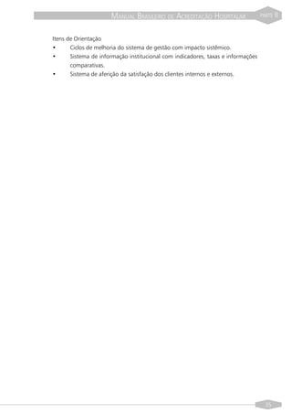 MANUAL BRASILEIRO DE ACREDITAÇÃO HOSPITALAR                 PARTE   II


Itens de Orientação
•      Ciclos de melhoria do sistema de gestão com impacto sistêmico.
•      Sistema de informação institucional com indicadores, taxas e informações
       comparativas.
•      Sistema de aferição da satisfação dos clientes internos e externos.




                                                                                    35
 