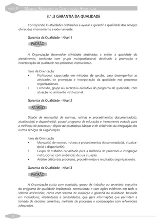 PARTE   II       MANUAL BRASILEIRO DE ACREDITAÇÃO HOSPITALAR
                                  3.1.3 GARANTIA DA QUALIDADE

                    Corresponde às atividades destinadas a avaliar e garantir a qualidade dos serviços
             oferecidos internamente e externamente.

                    Garantia da Qualidade - Nível 1
                      PADRÃO

                    A Organização desenvolve atividades destinadas a avaliar a qualidade do
             atendimento, contando com grupo multiprofissional, destinado à promoção e
             incorporação da qualidade nos processos institucionais.

                    Itens de Orientação
                    •      Profissional capacitado em métodos de gestão, para desempenhar as
                           atividades de promoção e incorporação da qualidade nos processos
                           organizacionais.
                    •      Comissão, grupo ou secretaria executiva do programa de qualidade, com
                           atuação no ambiente institucional.

                    Garantia da Qualidade - Nível 2

                      PADRÃO

                    Dispõe de manual(is) de normas, rotinas e procedimentos documentado(s),
             atualizado(s) e disponível(is); possui programa de educação e treinamento voltado para
             a melhoria de processos; dispõe de estatísticas básicas e de evidências da integração dos
             outros serviços da Organização.

                    Itens de Orientação
                    •      Manual(is) de normas, rotinas e procedimentos documentado(s), atualiza-
                           do(s) e disponível(is).
                    •      Grupo de trabalho capacitado para a melhoria de processos e integração
                           institucional, com evidências de sua atuação.
                    •      Análise crítica dos processos, procedimentos e resultados organizacionais.

                    Garantia da Qualidade - Nível 3

                      PADRÃO

                    A Organização conta com comissão, grupo de trabalho ou secretaria executiva
             do programa de qualidade implantada, normatizada e com ações evidentes em todo o
             sistema assistencial; conta com sistema de avaliação e garantia da qualidade, baseado
             em indicadores, implantados e consolidados, que gera informações que permitem a
             tomada de decisões corretivas, melhoria de processos e comparações com referenciais
             adequados.


  36
 