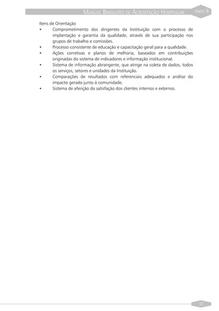 MANUAL BRASILEIRO DE ACREDITAÇÃO HOSPITALAR               PARTE   II

Itens de Orientação
•      Comprometimento dos dirigentes da Instituição com o processo de
       implantação e garantia da qualidade, através de sua participação nos
       grupos de trabalho e comissões.
•      Processo consistente de educação e capacitação geral para a qualidade.
•      Ações corretivas e planos de melhoria, baseados em contribuições
       originadas do sistema de indicadores e informação institucional.
•      Sistema de informação abrangente, que atinge na coleta de dados, todos
       os serviços, setores e unidades da Instituição.
•      Comparações de resultados com referenciais adequados e análise do
       impacto gerado junto à comunidade.
•      Sistema de aferição da satisfação dos clientes internos e externos.




                                                                                  37
 