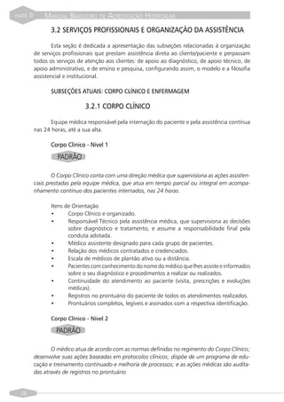 PARTE   II       MANUAL BRASILEIRO DE ACREDITAÇÃO HOSPITALAR
                   3.2 SERVIÇOS PROFISSIONAIS E ORGANIZAÇÃO DA ASSISTÊNCIA

                     Esta seção é dedicada a apresentação das subseções relacionadas à organização
             de serviços profissionais que prestam assistência direta ao cliente/paciente e perpassam
             todos os serviços de atenção aos clientes: de apoio ao diagnóstico, de apoio técnico, de
             apoio administrativo, e de ensino e pesquisa, configurando assim, o modelo e a filosofia
             assistencial e institucional.

                   SUBSEÇÕES ATUAIS: CORPO CLÍNICO E ENFERMAGEM

                                 3.2.1 CORPO CLÍNICO

                    Equipe médica responsável pela internação do paciente e pela assistência contínua
             nas 24 horas, até a sua alta.

                   Corpo Clínico - Nível 1
                      PADRÃO

                     O Corpo Clínico conta com uma direção médica que supervisiona as ações assisten-
             ciais prestadas pela equipe médica, que atua em tempo parcial ou integral em acompa-
             nhamento contínuo dos pacientes internados, nas 24 horas.

                   Itens de Orientação
                   •      Corpo Clínico e organizado.
                   •      Responsável Técnico pela assistência médica, que supervisiona as decisões
                          sobre diagnóstico e tratamento, e assume a responsabilidade final pela
                          conduta adotada.
                   •      Médico assistente designado para cada grupo de pacientes.
                   •      Relação dos médicos contratados e credenciados.
                   •      Escala de médicos de plantão ativo ou a distância.
                   •      Pacientes com conhecimento do nome do médico que lhes assiste e informados
                          sobre o seu diagnóstico e procedimentos a realizar ou realizados.
                   •      Continuidade do atendimento ao paciente (visita, prescrições e evoluções
                          médicas).
                   •      Registros no prontuário do paciente de todos os atendimentos realizados.
                   •      Prontuários completos, legíveis e assinados com a respectiva identificação.

                   Corpo Clínico - Nível 2

                      PADRÃO

                    O médico atua de acordo com as normas definidas no regimento do Corpo Clínico;
             desenvolve suas ações baseadas em protocolos clínicos; dispõe de um programa de edu-
             cação e treinamento continuado e melhoria de processos; e as ações médicas são audita-
             das através de registros no prontuário.


  38
 