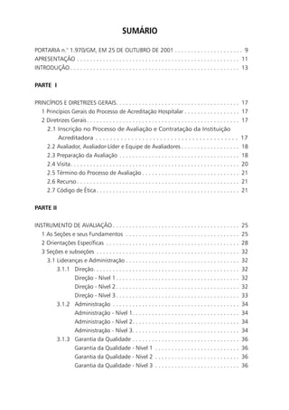 SUMÁRIO

PORTARIA n.° 1.970/GM, EM 25 DE OUTUBRO DE 2001 . . . . . . . . . . . . . . . . . . . . . 9
APRESENTAÇÃO . . . . . . . . . . . . . . . . . . . . . . . . . . . . . . . . . . . . . . . . . . . . . . . . . . 11
INTRODUÇÃO . . . . . . . . . . . . . . . . . . . . . . . . . . . . . . . . . . . . . . . . . . . . . . . . . . . . 13


PARTE I


PRINCÍPIOS E DIRETRIZES GERAIS. . . . . . . . . . . . . . . . . . . . . . . . . . . . . . . . . . . . . .                  17
   1 Princípios Gerais do Processo de Acreditação Hospitalar . . . . . . . . . . . . . . . . .                             17
   2 Diretrizes Gerais . . . . . . . . . . . . . . . . . . . . . . . . . . . . . . . . . . . . . . . . . . . . . . .       17
     2.1 Inscrição no Processo de Avaliação e Contratação da Instituição
          Acreditadora . . . . . . . . . . . . . . . . . . . . . . . . . . . . . . . . . . . . . . . .                     17
     2.2 Avaliador, Avaliador-Líder e Equipe de Avaliadores . . . . . . . . . . . . . . . . . .                            18
     2.3 Preparação da Avaliação . . . . . . . . . . . . . . . . . . . . . . . . . . . . . . . . . . . . .                 18
       2.4 Visita. . . . . . . . . . . . . . . . . . . . . . . . . . . . . . . . . . . . . . . . . . . . . . . . . . . .   20
       2.5 Término do Processo de Avaliação . . . . . . . . . . . . . . . . . . . . . . . . . . . . . .                    21
       2.6 Recurso . . . . . . . . . . . . . . . . . . . . . . . . . . . . . . . . . . . . . . . . . . . . . . . . . .     21
       2.7 Código de Ética . . . . . . . . . . . . . . . . . . . . . . . . . . . . . . . . . . . . . . . . . . . .         21


PARTE II


INSTRUMENTO DE AVALIAÇÃO . . . . . . . . . . . . . . . . . . . . . . . . . . . . . . . . . . . . . . .                     25
   1 As Seções e seus Fundamentos . . . . . . . . . . . . . . . . . . . . . . . . . . . . . . . . . . .                    25
   2 Orientações Específicas . . . . . . . . . . . . . . . . . . . . . . . . . . . . . . . . . . . . . . . . .             28
   3 Seções e subseções . . . . . . . . . . . . . . . . . . . . . . . . . . . . . . . . . . . . . . . . . . . .            32
     3.1 Lideranças e Administração . . . . . . . . . . . . . . . . . . . . . . . . . . . . . . . . . . .                  32
         3.1.1 Direção. . . . . . . . . . . . . . . . . . . . . . . . . . . . . . . . . . . . . . . . . . . . .            32
                Direção - Nível 1 . . . . . . . . . . . . . . . . . . . . . . . . . . . . . . . . . . . . . .              32
                Direção - Nível 2 . . . . . . . . . . . . . . . . . . . . . . . . . . . . . . . . . . . . . .              32
                Direção - Nível 3 . . . . . . . . . . . . . . . . . . . . . . . . . . . . . . . . . . . . . .              33
         3.1.2 Administração . . . . . . . . . . . . . . . . . . . . . . . . . . . . . . . . . . . . . . .                 34
                Administração - Nível 1. . . . . . . . . . . . . . . . . . . . . . . . . . . . . . . . .                   34
                Administração - Nível 2. . . . . . . . . . . . . . . . . . . . . . . . . . . . . . . . .                   34
                Administração - Nível 3. . . . . . . . . . . . . . . . . . . . . . . . . . . . . . . . .                   34
         3.1.3 Garantia da Qualidade . . . . . . . . . . . . . . . . . . . . . . . . . . . . . . . . .                     36
                Garantia da Qualidade - Nível 1 . . . . . . . . . . . . . . . . . . . . . . . . . .                        36
                Garantia da Qualidade - Nível 2 . . . . . . . . . . . . . . . . . . . . . . . . . .                        36
                Garantia da Qualidade - Nível 3 . . . . . . . . . . . . . . . . . . . . . . . . . .                        36
 