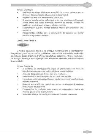 MANUAL BRASILEIRO DE ACREDITAÇÃO HOSPITALAR                     PARTE   II
       Itens de Orientação
       •      Regimento do Corpo Clínico ou manual(is) de normas rotinas e proce-
              dimentos documentado(s), atualizado(s) e disponível(is).
       •      Programa de educação e treinamento continuado.
       •      Grupos de trabalho para a melhoria de processos, integração institucional,
              análise crítica dos casos atendidos, melhoria da técnica, controle de
              problemas, minimização de riscos e efeitos colaterais.
       •      Mecanismos de auditoria médica (sistemas internos e/ou externos) e seus
              resultados.
       •      Procedimentos voltados para a continuidade de cuidados ao cliente/
              paciente e seguimento de casos.

       Corpo Clínico - Nível 3

          PADRÃO

       O modelo assistencial baseia-se no enfoque multiprofissional e interdisciplinar;
integra o programa institucional da qualidade e produtividade, com evidências de ciclos
de melhoria; dispõe de sistema de aferição da satisfação dos clientes internos e externos e
de avaliação do serviço, em comparação com referenciais adequados e de impacto junto
à comunidade.

       Itens de Orientação
       •      A assistência ao cliente/paciente segue um planejamento em níveis de
              complexidade com enfoque multiprofissional e interdisciplinar.
       •      Avaliação dos protocolos clínicos e de seus resultados.
       •      Reuniões clínicas periódicas para discutir casos selecionados.
       •      Indicadores epidemiológicos utilizados no planejamento e na definição do
              modelo assistencial.
       •      Registros, atas, relatórios e estatísticas referentes às atividades de avaliação
              da qualidade da assistência.
       •      Comparações de resultados com referenciais adequados e análise do
              impacto gerado junto à comunidade.
       •      Sistema de aferição da satisfação dos clientes (internos e externos).




                                                                                                   39
 