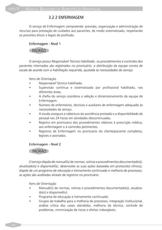 PARTE   II       MANUAL BRASILEIRO DE ACREDITAÇÃO HOSPITALAR
                                  3.2.2 ENFERMAGEM

                    O serviço de Enfermagem compreende: previsão, organização e administração de
             recursos para prestação de cuidados aos pacientes, de modo sistematizado, respeitando
             os preceitos éticos e legais da profissão.

                    Enfermagem - Nível 1
                      PADRÃO

                    O serviço possui Responsável Técnico habilitado; os procedimentos e controles dos
             pacientes internados são registrados no prontuário; a distribuição da equipe consta de
             escala de acordo com a habilitação requerida, ajustada às necessidades do serviço.

                    Itens de Orientação
                    •      Responsável Técnico habilitado.
                    •      Supervisão contínua e sistematizada por profissional habilitado, nas
                           diferentes áreas.
                    •      A chefia do serviço coordena a seleção e dimensionamento da equipe de
                           Enfermagem.
                    •      Número de enfermeiros, técnicos e auxiliares de enfermagem adequado às
                           necessidades de serviço.
                    •      A escala assegura a cobertura da assistência prestada e a disponibilidade de
                           pessoal nas 24 horas em atividades descontinuadas.
                    •      Registro em prontuário dos procedimentos relativos à prescrição médica,
                           aos enfermagem e à controles pertinentes.
                    •      Registros de Enfermagem no prontuário do cliente/paciente completos,
                           legíveis e assinados.

                    Enfermagem - Nível 2

                      PADRÃO

                    O serviço dispõe de manual(is) de normas, rotinas e procedimentos documentado(s),
             atualizado(s) e disponível(is); desenvolve as suas ações baseadas em protocolos clínicos;
             dispõe de um programa de educação e treinamento continuado e melhoria de processos;
             as ações são auditadas através de registros no prontuário.

                    Itens de Orientação
                    •      Manual(is) de normas, rotinas e procedimentos documentado(s), atualiza-
                           do(s) e disponível(is).
                    •      Programa de educação e treinamento continuado.
                    •      Grupos de trabalho para a melhoria de processos, integração institucional,
                           análise crítica dos casos atendidos, melhoria da técnica, controle de
                           problemas, minimização de riscos e efeitos indesejáveis.



  40
 