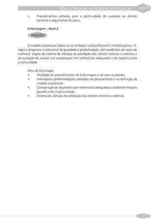 MANUAL BRASILEIRO DE ACREDITAÇÃO HOSPITALAR                    PARTE   II
       •      Procedimentos voltados para a continuidade de cuidados ao cliente/
              paciente e seguimento de casos.

       Enfermagem - Nível 3

           PADRÃO

       O modelo assistencial baseia-se no enfoque multiprofissional e interdisciplinar; in-
tegra o programa institucional da qualidade e produtividade, com evidências de ciclos de
melhoria; dispõe de sistema de aferição da satisfação dos clientes internos e externos e
de avaliação do serviço, em comparação com referenciais adequados e de impacto junto
à comunidade.

       Itens de Orientação
       •      Avaliação de procedimentos de Enfermagem e de seus resultados.
       •      Indicadores epidemiológicos utilizados no planejamento e na definição do
              modelo assistencial.
       •      Comparação de resultados com referenciais adequados e análise do impacto
              gerado junto à comunidade.
       •      Sistema de aferição da satisfação dos clientes internos e externos.




                                                                                                41
 