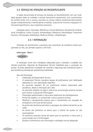 PARTE   II       MANUAL BRASILEIRO DE ACREDITAÇÃO HOSPITALAR
                    3.3 SERVIÇO DE ATENÇÃO AO PACIENTE/CLIENTE

                     A Seção denominada de Serviços de Atenção ao Paciente/Cliente, tem por finali-
             dade agrupar todas as unidades e serviços tipicamente assistenciais, com características
             de contato direto com o usuário, processo ou serviço médico assistencial desenvolvido,
             equipe multiprofissional e interdisciplinar envolvida, conjunto de insumos e espaço(s) ins-
             titucional específico(s) a seus respectivos processos.

                      Subseções atuais: Internação; Referência e Contra-Referência; Atendimento Ambula-
             torial; Emergência; Centro Cirúrgico; Anestesiologia; Obstetrícia; Neonatologia; Tratamento
             Intensivo; Hemoterapia; Reabilitação; Medicina Nuclear; e Radioterapia.

                                  3.3.1 INTERNAÇÃO

                  Prestação de atendimento a pacientes que necessitam de assistência direta pro-
             gramada ou não, por período superior a 24 horas.

                    Internação - Nível 1

                      PADRÃO

                     A Instituição conta com instalações adequadas para a atenção e cuidados aos
             clientes/ pacientes, dispondo de Responsável Técnico habilitado para a condução do
             serviço. As áreas apresentam condições de conforto e segurança que contribuem para a
             boa assistência prestada por profissionais habilitados.

                    Itens de Orientação
                    •      Habilitação do Responsável Técnico.
                    •      O responsável Técnico coordena equipe de profissionais com habilitação
                           adequada ou com capacitação específica.
                    •      Os pacientes dispõem de um profissional médico responsável pela
                           assistência, desde a internação até a alta.
                    •      Os pacientes dispõem de algum sistema de comunicação próximo ao leito
                           para chamar a equipe de Enfermagem.
                    •      Precauções padronizadas e rotina para isolamento do cliente/paciente.
                    •      Pontos de oxigênio, ar comprimido e vácuo próximo ao leito.
                    •      Materiais e equipamentos básicos para o atendimento em situações de
                           emergência e em local de fácil acesso.
                    •      As portas dos banheiros permitem a passagem de cadeiras de banho ou de
                           rodas.
                    •      As portas dos banheiros se abrem para o interior do quarto ou são
                           escamoteáveis.
                    •      Os banheiros possuem barras de apoio para os pacientes e meios para a
                           comunicação com a Enfermagem.
                    •      Quartos e enfermarias com iluminação e ventilação natural adequada.



  42
 
