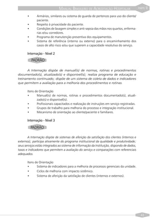 MANUAL BRASILEIRO DE ACREDITAÇÃO HOSPITALAR                   PARTE   II
       •      Armários, similares ou sistema de guarda de pertences para uso do cliente/
              paciente.
       •      Respeito à privacidade do paciente.
       •      Condições de lavagem simples e anti-sepsia das mãos nos quartos, enferma-
              rias e/ou corredores.
       •      Programa de manutenção preventiva dos equipamentos.
       •      Sistema de referência (interno ou externo) para o encaminhamento dos
              casos de alto risco e/ou que superem a capacidade resolutiva do serviço.

       Internação - Nível 2
           PADRÃO

      A Internação dispõe de manual(is) de normas, rotinas e procedimentos
documentado(s), atualizado(s) e disponível(is); realiza programa de educação e
treinamento continuado; dispõe de um sistema de coleta de dados e indicadores
que permitem a avaliação para a melhoria dos procedimentos e rotinas.

       Itens de Orientação
       •      Manual(is) de normas, rotinas e procedimentos documentado(s), atuali-
              zado(s) e disponível(is).
       •      Profissionais capacitados e realização de instruções em serviço registradas.
       •      Grupos de trabalho para melhoria do processo e integração institucional.
       •      Mecanismo de orientação ao cliente/paciente e familiares.

       Internação - Nível 3

           PADRÃO

       A Internação dispõe de sistemas de aferição da satisfação dos clientes (internos e
externos); participa ativamente do programa institucional da qualidade e produtividade;
seus serviços estão integrados ao sistema de informação da Instituição, dispondo de dados,
taxas e indicadores que permitem a avaliação do serviço e comparações com referenciais
adequados.

       Itens de Orientação
       •      Sistema de indicadores para a melhoria de processos gerenciais da unidade.
       •      Ciclos de melhoria com impacto sistêmico.
       •      Sistema de aferição da satisfação de clientes (internos e externos).




                                                                                               43
 