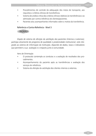 MANUAL BRASILEIRO DE ACREDITAÇÃO HOSPITALAR                        PARTE   II

      •      Procedimentos de controle da adequação dos meios de transporte, aos
             requisitos e critérios clínicos de transferência.
      •      Sistema de análise crítica dos critérios clínicos relativos às transferências e as
             admissões por contra-referência de clientes/pacientes.
      •      Pacientes e/ou acompanhantes informados sobre o motivo da transferência.


      Referência e Contra-Referência - Nível 3
          PADRÃO


        Dispõe de sistema de aferição da satisfação dos pacientes (internos e externos);
participa ativamente do programa de qualidade e produtividade institucional; está inte-
grado ao sistema de informação da Instituição, dispondo de dados, taxas e indicadores
que permitem a sua avaliação e o impacto junto à comunidade.


      Itens de Orientação
      •      O protocolo contempla as condutas e a avaliação de resultados dos pro-
             cedimentos.
      •      Acompanhamento do paciente após as transferências e avaliação dos
             serviços de referência.
      •      Sistema de aferição da satisfação dos clientes internos e externos.




                                                                                                    45
 