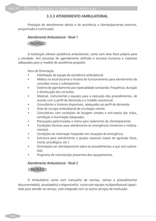 PARTE   II       MANUAL BRASILEIRO DE ACREDITAÇÃO HOSPITALAR
                                  3.3.3 ATENDIMENTO AMBULATORIAL

                   Prestação de atendimento eletivo e de assistência a clientes/pacientes externos,
             programado e continuado.

                    Atendimento Ambulatorial - Nível 1
                      PADRÃO

                     A Instituição oferece assistência ambulatorial; conta com área física própria para
             a atividade; tem processo de agendamento definido e recursos humanos e materiais
             adequados para o modelo de assistência proposto.

                    Itens de Orientação
                    •      Habilitação da equipe de assistência ambulatorial.
                    •      Médico no local durante o horário de funcionamento para atendimento de
                           consultas novas e subseqüentes.
                    •      Sistema de agendamento por especialidade constando: freqüência, duração
                           e distribuição das consultas.
                    •      Material, instrumental e equipes para a execução dos procedimentos, de
                           acordo com o perfil de demanda e o modelo assistencial.
                    •      Consultórios e horários disponíveis, adequados ao perfil de demanda.
                    •      Área de cirurgia ambulatorial de circulação restrita.
                    •      Consultórios com condições de lavagem simples e anti-sepsia das mãos,
                           ventilação e iluminação adequadas.
                    •      Precauções padronizadas e rotina para isolamento do cliente/paciente.
                    •      Condições técnicas para atendimento às emergências (materiais e medica-
                           mentos).
                    •      Condições de internação hospitalar em situações de emergência.
                    •      Estrutura para atendimento a grupos especiais (casos de agressão física,
                           moral, psicológica, etc.).
                    •      Orientações ao cliente/paciente sobre os procedimentos a que será subme-
                           tido.
                    •      Programa de manutenção preventiva dos equipamentos.

                    Atendimento Ambulatorial - Nível 2
                      PADRÃO

                    O Ambulatório conta com manual(is) de normas, rotinas e procedimentos
             documentado(s), atualizado(s) e disponível(is); conta com equipe multiprofissional capaci-
             tada para atender ao serviço; está integrado com os outros serviços da Instituição.




  46
 