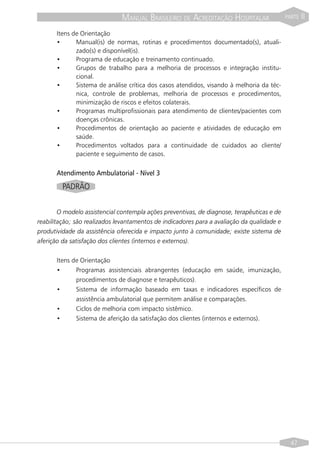 MANUAL BRASILEIRO DE ACREDITAÇÃO HOSPITALAR                   PARTE   II

       Itens de Orientação
       •      Manual(is) de normas, rotinas e procedimentos documentado(s), atuali-
              zado(s) e disponível(is).
       •      Programa de educação e treinamento continuado.
       •      Grupos de trabalho para a melhoria de processos e integração institu-
              cional.
       •      Sistema de análise crítica dos casos atendidos, visando à melhoria da téc-
              nica, controle de problemas, melhoria de processos e procedimentos,
              minimização de riscos e efeitos colaterais.
       •      Programas multiprofissionais para atendimento de clientes/pacientes com
              doenças crônicas.
       •      Procedimentos de orientação ao paciente e atividades de educação em
              saúde.
       •      Procedimentos voltados para a continuidade de cuidados ao cliente/
              paciente e seguimento de casos.


       Atendimento Ambulatorial - Nível 3
         PADRÃO


        O modelo assistencial contempla ações preventivas, de diagnose, terapêuticas e de
reabilitação; são realizados levantamentos de indicadores para a avaliação da qualidade e
produtividade da assistência oferecida e impacto junto à comunidade; existe sistema de
aferição da satisfação dos clientes (internos e externos).


       Itens de Orientação
       •      Programas assistenciais abrangentes (educação em saúde, imunização,
              procedimentos de diagnose e terapêuticos).
       •      Sistema de informação baseado em taxas e indicadores específicos de
              assistência ambulatorial que permitem análise e comparações.
       •      Ciclos de melhoria com impacto sistêmico.
       •      Sistema de aferição da satisfação dos clientes (internos e externos).




                                                                                              47
 