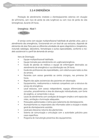 PARTE   II       MANUAL BRASILEIRO DE ACREDITAÇÃO HOSPITALAR
                                  3.3.4 EMERGÊNCIA

                    Prestação de atendimento imediato a clientes/pacientes externos em situação
             de sofrimento, sem risco de perda da vida (urgência) ou com risco de perda da vida
             (emergência), durante 24 horas.


                    Emergência - Nível 1
                      PADRÃO

                    O serviço conta com equipe multiprofissional habilitada de plantão ativo, para o
             atendimento das emergências, funcionando em um local de uso exclusivo, dispondo de
             elementos de área física para as diferentes atividades de apoio diagnóstico e terapêutico,
             incluindo radiologia, laboratório, hemoterapia e outras especialidades, conforme o mo-
             delo assistencial e o perfil de demanda do serviço.

                    Itens de Orientação
                    •      Equipe multiprofissional habilitada.
                    •      Equipe treinada para atendimento em urgência/emergência.
                    •      Escala de plantão de médicos e equipe de enfermagem destinados ao
                           atendimento de emergência e sua distribuição nas 24 horas.
                    •      Escala dos profissionais das especialidades, com cobertura para todos os dias
                           da semana.
                    •      Pacientes com acesso garantido ao centro cirúrgico, nas primeiras 24
                           horas.
                    •      Registro das ações assistenciais dos pacientes em observação.
                    •      Equipamentos, medicamentos e materiais compatíveis com a estrutura do
                           serviço de emergência.
                    •      Local exclusivo, com acesso independente, espaços diferenciados para
                           consultas, procedimentos e área de observação individualizada, com fonte
                           de oxigênio, ar comprimido e vácuo.
                    •      Locais de atendimento com condições de lavagem simples e anti-sepsia das
                           mãos, ventilação e iluminação adequadas.
                    •      Precauções padronizadas e rotina para isolamento do cliente/paciente.
                    •      Acompanhantes ou responsáveis são informados sobre a situação e estado
                           geral do cliente/paciente assistido.
                    •      Local para descanso noturno dos plantonistas.
                    •      Sistema de comunicação e articulação com a autoridade judiciária para
                           casos específicos.
                    •      Programa de manutenção preventiva dos equipamentos.




  48
 