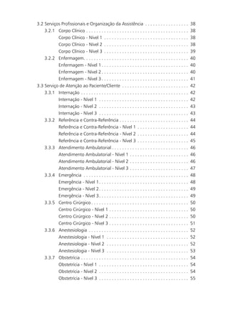 3.2 Serviços Profissionais e Organização da Assistência . . . . . . . . . . . . . . . . .                       38
    3.2.1 Corpo Clínico . . . . . . . . . . . . . . . . . . . . . . . . . . . . . . . . . . . . . . . .         38
           Corpo Clínico - Nível 1 . . . . . . . . . . . . . . . . . . . . . . . . . . . . . . . . .            38
           Corpo Clínico - Nível 2 . . . . . . . . . . . . . . . . . . . . . . . . . . . . . . . . .            38
           Corpo Clínico - Nível 3 . . . . . . . . . . . . . . . . . . . . . . . . . . . . . . . . .            39
    3.2.2 Enfermagem. . . . . . . . . . . . . . . . . . . . . . . . . . . . . . . . . . . . . . . . .           40
           Enfermagem - Nível 1 . . . . . . . . . . . . . . . . . . . . . . . . . . . . . . . . . .             40
           Enfermagem - Nível 2 . . . . . . . . . . . . . . . . . . . . . . . . . . . . . . . . . .             40
           Enfermagem - Nível 3 . . . . . . . . . . . . . . . . . . . . . . . . . . . . . . . . . .             41
3.3 Serviço de Atenção ao Paciente/Cliente . . . . . . . . . . . . . . . . . . . . . . . . . .                  42
    3.3.1 Internação . . . . . . . . . . . . . . . . . . . . . . . . . . . . . . . . . . . . . . . . . .        42
           Internação - Nível 1 . . . . . . . . . . . . . . . . . . . . . . . . . . . . . . . . . . .           42
           Internação - Nível 2 . . . . . . . . . . . . . . . . . . . . . . . . . . . . . . . . . . .           43
           Internação - Nível 3 . . . . . . . . . . . . . . . . . . . . . . . . . . . . . . . . . . .           43
    3.3.2 Referência e Contra-Referência . . . . . . . . . . . . . . . . . . . . . . . . . . .                  44
              Referência e Contra-Referência - Nível 1 . . . . . . . . . . . . . . . . . . . .                  44
              Referência e Contra-Referência - Nível 2 . . . . . . . . . . . . . . . . . . . .                  44
              Referência e Contra-Referência - Nível 3 . . . . . . . . . . . . . . . . . . . .                  45
     3.3.3    Atendimento Ambulatorial . . . . . . . . . . . . . . . . . . . . . . . . . . . . . .              46
              Atendimento Ambulatorial - Nível 1 . . . . . . . . . . . . . . . . . . . . . . .                  46
              Atendimento Ambulatorial - Nível 2 . . . . . . . . . . . . . . . . . . . . . . .                  46
              Atendimento Ambulatorial - Nível 3 . . . . . . . . . . . . . . . . . . . . . . .                  47
     3.3.4    Emergência . . . . . . . . . . . . . . . . . . . . . . . . . . . . . . . . . . . . . . . . .      48
              Emergência - Nível 1. . . . . . . . . . . . . . . . . . . . . . . . . . . . . . . . . . .         48
              Emergência - Nível 2. . . . . . . . . . . . . . . . . . . . . . . . . . . . . . . . . . .         49
              Emergência - Nível 3. . . . . . . . . . . . . . . . . . . . . . . . . . . . . . . . . . .         49
     3.3.5    Centro Cirúrgico . . . . . . . . . . . . . . . . . . . . . . . . . . . . . . . . . . . . . .      50
              Centro Cirúrgico - Nível 1 . . . . . . . . . . . . . . . . . . . . . . . . . . . . . . .          50
              Centro Cirúrgico - Nível 2 . . . . . . . . . . . . . . . . . . . . . . . . . . . . . . .          50
              Centro Cirúrgico - Nível 3 . . . . . . . . . . . . . . . . . . . . . . . . . . . . . . .          51
     3.3.6    Anestesiologia . . . . . . . . . . . . . . . . . . . . . . . . . . . . . . . . . . . . . . .      52
              Anestesiologia - Nível 1 . . . . . . . . . . . . . . . . . . . . . . . . . . . . . . . .          52
              Anestesiologia - Nível 2 . . . . . . . . . . . . . . . . . . . . . . . . . . . . . . . .          52
              Anestesiologia - Nível 3 . . . . . . . . . . . . . . . . . . . . . . . . . . . . . . . .          53
     3.3.7    Obstetrícia . . . . . . . . . . . . . . . . . . . . . . . . . . . . . . . . . . . . . . . . . .   54
              Obstetrícia - Nível 1 . . . . . . . . . . . . . . . . . . . . . . . . . . . . . . . . . . .       54
              Obstetrícia - Nível 2 . . . . . . . . . . . . . . . . . . . . . . . . . . . . . . . . . . .       54
              Obstetrícia - Nível 3 . . . . . . . . . . . . . . . . . . . . . . . . . . . . . . . . . . .       55
 