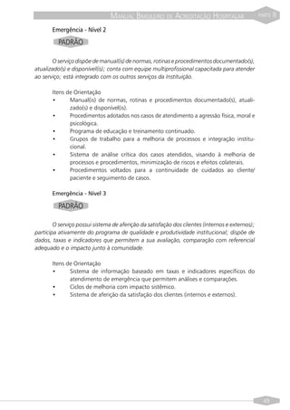 MANUAL BRASILEIRO DE ACREDITAÇÃO HOSPITALAR                      PARTE   II
       Emergência - Nível 2
          PADRÃO

       O serviço dispõe de manual(is) de normas, rotinas e procedimentos documentado(s),
atualizado(s) e disponível(is); conta com equipe multiprofissional capacitada para atender
ao serviço; está integrado com os outros serviços da Instituição.

       Itens de Orientação
       •      Manual(is) de normas, rotinas e procedimentos documentado(s), atuali-
              zado(s) e disponível(is).
       •      Procedimentos adotados nos casos de atendimento a agressão física, moral e
              psicológica.
       •      Programa de educação e treinamento continuado.
       •      Grupos de trabalho para a melhoria de processos e integração institu-
              cional.
       •      Sistema de análise crítica dos casos atendidos, visando à melhoria de
              processos e procedimentos, minimização de riscos e efeitos colaterais.
       •      Procedimentos voltados para a continuidade de cuidados ao cliente/
              paciente e seguimento de casos.

       Emergência - Nível 3

          PADRÃO

        O serviço possui sistema de aferição da satisfação dos clientes (internos e externos);
participa ativamente do programa de qualidade e produtividade institucional; dispõe de
dados, taxas e indicadores que permitem a sua avaliação, comparação com referencial
adequado e o impacto junto à comunidade.

       Itens de Orientação
       •      Sistema de informação baseado em taxas e indicadores específicos do
              atendimento de emergência que permitem análises e comparações.
       •      Ciclos de melhoria com impacto sistêmico.
       •      Sistema de aferição da satisfação dos clientes (internos e externos).




                                                                                                   49
 