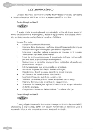 PARTE   II       MANUAL BRASILEIRO DE ACREDITAÇÃO HOSPITALAR
                                 3.3.5 CENTRO CIRÚRGICO

                   Unidade destinada ao desenvolvimento de atividades cirúrgicas, bem como
             a recuperação pós-anestésica e recuperação pós-operatória imediata.

                   Centro Cirúrgico - Nível 1

                      PADRÃO

                    O serviço dispõe de área adequada com circulação restrita, destinada ao atendi-
             mento cirúrgico eletivo e de emergência; dispõe de equipamentos e instalações adequa-
             dos; conta com equipe multiprofissional completa e habilitada.

                   Itens de Orientação
                   •      Equipe multiprofissional habilitada.
                   •      Programa diário de cirurgias e definição dos critérios para atendimento de
                          emergência cirúrgica homologados pelo Médico Responsável.
                   •      Enfermeiro responsável elabora o programa de cirurgias, prevê recursos,
                          acompanha e registra os procedimentos.
                   •      Escala de profissionais adequada à programação cirúrgica e recuperação
                          pós-anestésica, e que contemple as emergências.
                   •      Medicamentos e correlatos, equipamentos e instalações adequados aos
                          procedimentos cirúrgicos.
                   •      Estrutura adequada para a recuperação pós-anestésica.
                   •      Normas de limpeza e desinfecção do Centro Cirúrgico.
                   •      Procedimentos de anti-sepsia do paciente no Centro Cirúrgico.
                   •      Acionamento das torneiras sem o uso das mãos.
                   •      Local específico para a guarda de equipamentos.
                   •      Vestiários, paramentação e uso de EPIs apropriados para o serviço.
                   •      Programa de manutenção preventiva dos equipamentos.
                   •      Sistema de documentação e registros correspondentes aos procedimentos
                          do Centro Cirúrgico.
                   •      Cumprimento das normas da Comissão de Controle de Infecção.

                   Centro Cirúrgico - Nível 2

                      PADRÃO

                     O serviço dispõe de manual(is) de normas rotinas e procedimentos documentado(s),
             atualizado(s) e disponível(is); conta com equipe multiprofissional capacitada para a
             assistência cirúrgica; está integrado aos outros serviços da Instituição.




  50
 