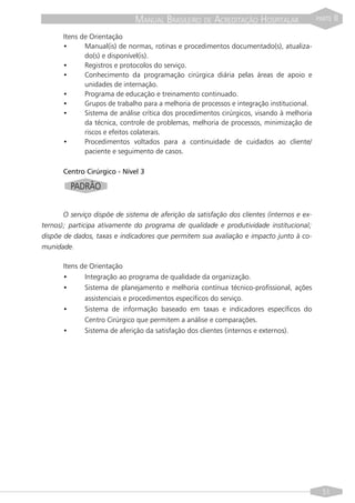 MANUAL BRASILEIRO DE ACREDITAÇÃO HOSPITALAR                   PARTE   II
       Itens de Orientação
       •      Manual(is) de normas, rotinas e procedimentos documentado(s), atualiza-
              do(s) e disponível(is).
       •      Registros e protocolos do serviço.
       •      Conhecimento da programação cirúrgica diária pelas áreas de apoio e
              unidades de internação.
       •      Programa de educação e treinamento continuado.
       •      Grupos de trabalho para a melhoria de processos e integração institucional.
       •      Sistema de análise crítica dos procedimentos cirúrgicos, visando à melhoria
              da técnica, controle de problemas, melhoria de processos, minimização de
              riscos e efeitos colaterais.
       •      Procedimentos voltados para a continuidade de cuidados ao cliente/
              paciente e seguimento de casos.

       Centro Cirúrgico - Nível 3

         PADRÃO


       O serviço dispõe de sistema de aferição da satisfação dos clientes (internos e ex-
ternos); participa ativamente do programa de qualidade e produtividade institucional;
dispõe de dados, taxas e indicadores que permitem sua avaliação e impacto junto à co-
munidade.

       Itens de Orientação
       •      Integração ao programa de qualidade da organização.
       •      Sistema de planejamento e melhoria contínua técnico-profissional, ações
              assistenciais e procedimentos específicos do serviço.
       •      Sistema de informação baseado em taxas e indicadores específicos do
              Centro Cirúrgico que permitem a análise e comparações.
       •      Sistema de aferição da satisfação dos clientes (internos e externos).




                                                                                              51
 