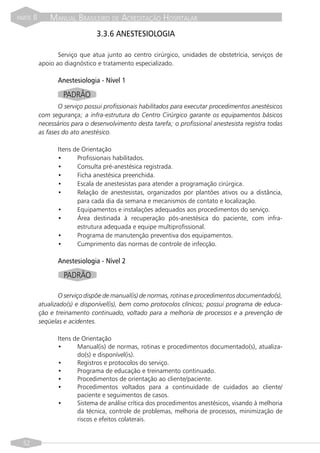 PARTE   II       MANUAL BRASILEIRO DE ACREDITAÇÃO HOSPITALAR
             T                    3.3.6 ANESTESIOLOGIA

                    Serviço que atua junto ao centro cirúrgico, unidades de obstetrícia, serviços de
             apoio ao diagnóstico e tratamento especializado.

                    Anestesiologia - Nível 1

                      PADRÃO
                    O serviço possui profissionais habilitados para executar procedimentos anestésicos
             com segurança; a infra-estrutura do Centro Cirúrgico garante os equipamentos básicos
             necessários para o desenvolvimento desta tarefa; o profissional anestesista registra todas
             as fases do ato anestésico.

                    Itens de Orientação
                    •      Profissionais habilitados.
                    •      Consulta pré-anestésica registrada.
                    •      Ficha anestésica preenchida.
                    •      Escala de anestesistas para atender a programação cirúrgica.
                    •      Relação de anestesistas, organizados por plantões ativos ou a distância,
                           para cada dia da semana e mecanismos de contato e localização.
                    •      Equipamentos e instalações adequados aos procedimentos do serviço.
                    •      Área destinada à recuperação pós-anestésica do paciente, com infra-
                           estrutura adequada e equipe multiprofissional.
                    •      Programa de manutenção preventiva dos equipamentos.
                    •      Cumprimento das normas de controle de infecção.

                    Anestesiologia - Nível 2

                      PADRÃO

                    O serviço dispõe de manual(is) de normas, rotinas e procedimentos documentado(s),
             atualizado(s) e disponível(is), bem como protocolos clínicos; possui programa de educa-
             ção e treinamento continuado, voltado para a melhoria de processos e a prevenção de
             seqüelas e acidentes.

                    Itens de Orientação
                    •      Manual(is) de normas, rotinas e procedimentos documentado(s), atualiza-
                           do(s) e disponível(is).
                    •      Registros e protocolos do serviço.
                    •      Programa de educação e treinamento continuado.
                    •      Procedimentos de orientação ao cliente/paciente.
                    •      Procedimentos voltados para a continuidade de cuidados ao cliente/
                           paciente e seguimentos de casos.
                    •      Sistema de análise crítica dos procedimentos anestésicos, visando à melhoria
                           da técnica, controle de problemas, melhoria de processos, minimização de
                           riscos e efeitos colaterais.


  52
 