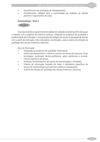 MANUAL BRASILEIRO DE ACREDITAÇÃO HOSPITALAR                    PARTE   II

       •      Procedimentos de orientação ao cliente/paciente.
       •      Procedimentos voltados para a continuidade de cuidados ao cliente/
              paciente e seguimentos de casos.

       Anestesiologia - Nível 3
           PADRÃO

        O serviço coordena regularmente atividades de avaliação do desempenho da equipe
e trabalha com o objetivo de melhoria contínua, integrado ao programa de qualidade e
produtividade da Instituição; a incorporação tecnológica do serviço é planejada de acordo
com o perfil da Instituição e dos indicadores monitorados; possui sistema de aferição da
satisfação dos clientes (internos e externos).

       Itens de Orientação
       •      Integração ao programa de qualidade institucional.
       •      Sistema de planejamento e melhoria contínua em termos de estrutura, novas
              tecnologias, atualização técnico-profissional, ações assistenciais e procedi-
              mentos específicos do serviço.
       •      Avaliação de desempenho do serviço de anestesiologia e resultados.
       •      Sistema de informação baseado em taxas e indicadores específicos do
              serviço de anestesiologia que permitem análise e comparações.
       •      Sistema de aferição da satisfação dos clientes (internos e externos).




                                                                                                53
 
