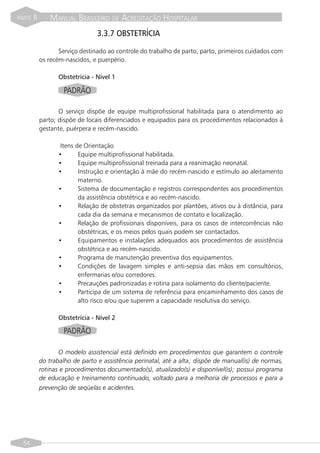 PARTE   II       MANUAL BRASILEIRO DE ACREDITAÇÃO HOSPITALAR
                                  3.3.7 OBSTETRÍCIA

                    Serviço destinado ao controle do trabalho de parto, parto, primeiros cuidados com
             os recém-nascidos, e puerpério.

                    Obstetrícia - Nível 1

                     PADRÃO

                    O serviço dispõe de equipe multiprofissional habilitada para o atendimento ao
             parto; dispõe de locais diferenciados e equipados para os procedimentos relacionados à
             gestante, puérpera e recém-nascido.

                     Itens de Orientação
                    •       Equipe multiprofissional habilitada.
                    •       Equipe multiprofissional treinada para a reanimação neonatal.
                    •       Instrução e orientação à mãe do recém-nascido e estímulo ao aleitamento
                            materno.
                    •       Sistema de documentação e registros correspondentes aos procedimentos
                            da assistência obstétrica e ao recém-nascido.
                    •       Relação de obstetras organizados por plantões, ativos ou à distância, para
                            cada dia da semana e mecanismos de contato e localização.
                    •       Relação de profissionais disponíveis, para os casos de intercorrências não
                            obstétricas, e os meios pelos quais podem ser contactados.
                    •       Equipamentos e instalações adequados aos procedimentos de assistência
                            obstétrica e ao recém-nascido.
                    •       Programa de manutenção preventiva dos equipamentos.
                    •       Condições de lavagem simples e anti-sepsia das mãos em consultórios,
                            enfermarias e/ou corredores.
                    •       Precauções padronizadas e rotina para isolamento do cliente/paciente.
                    •       Participa de um sistema de referência para encaminhamento dos casos de
                            alto risco e/ou que superem a capacidade resolutiva do serviço.

                    Obstetrícia - Nível 2

                     PADRÃO

                    O modelo assistencial está definido em procedimentos que garantem o controle
             do trabalho de parto e assistência perinatal, até a alta; dispõe de manual(is) de normas,
             rotinas e procedimentos documentado(s), atualizado(s) e disponível(is); possui programa
             de educação e treinamento continuado, voltado para a melhoria de processos e para a
             prevenção de seqüelas e acidentes.




  54
 