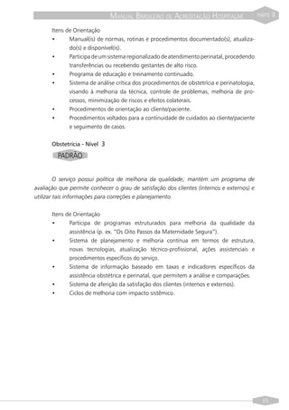 MANUAL BRASILEIRO DE ACREDITAÇÃO HOSPITALAR                   PARTE   II

      Itens de Orientação
      •      Manual(is) de normas, rotinas e procedimentos documentado(s), atualiza-
             do(s) e disponível(is).
      •      Participa de um sistema regionalizado de atendimento perinatal, procedendo
             transferências ou recebendo gestantes de alto risco.
      •      Programa de educação e treinamento continuado.
      •      Sistema de análise crítica dos procedimentos de obstetrícia e perinatologia,
             visando à melhoria da técnica, controle de problemas, melhoria de pro-
             cessos, minimização de riscos e efeitos colaterais.
      •      Procedimentos de orientação ao cliente/paciente.
      •      Procedimentos voltados para a continuidade de cuidados ao cliente/paciente
             e seguimento de casos.


      Obstetrícia - Nível 3

         PADRÃO


         O serviço possui política de melhoria da qualidade; mantém um programa de
avaliação que permite conhecer o grau de satisfação dos clientes (internos e externos) e
utilizar tais informações para correções e planejamento.


      Itens de Orientação
      •      Participa de programas estruturados para melhoria da qualidade da
             assistência (p. ex. “Os Oito Passos da Maternidade Segura”).
      •      Sistema de planejamento e melhoria contínua em termos de estrutura,
             novas tecnologias, atualização técnico-profissional, ações assistenciais e
             procedimentos específicos do serviço.
      •      Sistema de informação baseado em taxas e indicadores específicos da
             assistência obstétrica e perinatal, que permitem a análise e comparações.
      •      Sistema de aferição da satisfação dos clientes (internos e externos).
      •      Ciclos de melhoria com impacto sistêmico.




                                                                                              55
 