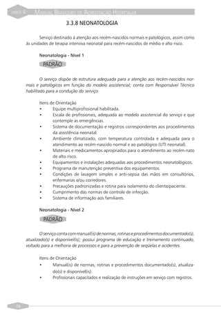 PARTE   II       MANUAL BRASILEIRO DE ACREDITAÇÃO HOSPITALAR
                                 3.3.8 NEONATOLOGIA

                    Serviço destinado à atenção aos recém-nascidos normais e patológicos, assim como
             às unidades de terapia intensiva neonatal para recém-nascidos de médio e alto risco.

                   Neonatologia - Nível 1

                     PADRÃO

                     O serviço dispõe de estrutura adequada para a atenção aos recém-nascidos nor-
             mais e patológicos em função do modelo assistencial; conta com Responsável Técnico
             habilitado para a condução do serviço.

                   Itens de Orientação
                   •      Equipe multiprofissional habilitada.
                   •      Escala de profissionais, adequada ao modelo assistencial do serviço e que
                          contemple as emergências.
                   •      Sistema de documentação e registros correspondentes aos procedimentos
                          da assistência neonatal.
                   •      Ambiente climatizado, com temperatura controlada e adequada para o
                          atendimento ao recém-nascido normal e ao patológico (UTI neonatal).
                   •      Materiais e medicamentos apropriados para o atendimento ao recém-nato
                          de alto risco.
                   •      Equipamentos e instalações adequadas aos procedimentos neonatológicos.
                   •      Programa de manutenção preventiva dos equipamentos.
                   •      Condições de lavagem simples e anti-sepsia das mãos em consultórios,
                          enfermarias e/ou corredores.
                   •      Precauções padronizadas e rotina para isolamento do cliente/paciente.
                   •      Cumprimento das normas de controle de infecção.
                   •      Sistema de informação aos familiares.

                   Neonatologia - Nível 2

                      PADRÃO

                    O serviço conta com manual(is) de normas, rotinas e procedimentos documentado(s),
             atualizado(s) e disponível(is); possui programa de educação e treinamento continuado,
             voltado para a melhoria de processos e para a prevenção de seqüelas e acidentes.

                   Itens de Orientação
                   •      Manual(is) de normas, rotinas e procedimentos documentado(s), atualiza-
                          do(s) e disponível(is).
                   •      Profissionais capacitados e realização de instruções em serviço com registros.




  56
 