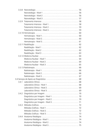 3.3.8 Neonatologia . . . . . . . . . . . . . . . . . . . . . . . . . . . . . . . . . . . . . . . .      56
            Neonatologia - Nível 1 . . . . . . . . . . . . . . . . . . . . . . . . . . . . . . . . .         56
            Neonatologia - Nível 2 . . . . . . . . . . . . . . . . . . . . . . . . . . . . . . . . .         56
            Neonatologia - Nível 3 . . . . . . . . . . . . . . . . . . . . . . . . . . . . . . . . .         57
     3.3.9 Tratamento Intensivo . . . . . . . . . . . . . . . . . . . . . . . . . . . . . . . . . .          58
            Tratamento Intensivo - Nível 1. . . . . . . . . . . . . . . . . . . . . . . . . . . .            58
            Tratamento Intensivo - Nível 2. . . . . . . . . . . . . . . . . . . . . . . . . . . .            59
            Tratamento Intensivo - Nível 3. . . . . . . . . . . . . . . . . . . . . . . . . . . .            59
     3.3.10 Hemoterapia . . . . . . . . . . . . . . . . . . . . . . . . . . . . . . . . . . . . . . . .      60
            Hemoterapia - Nível 1. . . . . . . . . . . . . . . . . . . . . . . . . . . . . . . . . .         60
            Hemoterapia - Nível 2. . . . . . . . . . . . . . . . . . . . . . . . . . . . . . . . . .         60
            Hemoterapia - Nível 3. . . . . . . . . . . . . . . . . . . . . . . . . . . . . . . . . .         61
     3.3.11 Reabilitação . . . . . . . . . . . . . . . . . . . . . . . . . . . . . . . . . . . . . . . . .   62
            Reabilitação - Nível 1 . . . . . . . . . . . . . . . . . . . . . . . . . . . . . . . . . .       62
            Reabilitação - Nível 2 . . . . . . . . . . . . . . . . . . . . . . . . . . . . . . . . . .       62
           Reabilitação - Nível 3 . . . . . . . . . . . . . . . . . . . . . . . . . . . . . . . . . .        63
    3.3.12 Medicina Nuclear . . . . . . . . . . . . . . . . . . . . . . . . . . . . . . . . . . . . .        64
           Medicina Nuclear - Nível 1 . . . . . . . . . . . . . . . . . . . . . . . . . . . . . .            64
           Medicina Nuclear - Nível 2 . . . . . . . . . . . . . . . . . . . . . . . . . . . . . .            64
           Medicina Nuclear - Nível 3 . . . . . . . . . . . . . . . . . . . . . . . . . . . . . .            65
    3.3.13 Radioterapia . . . . . . . . . . . . . . . . . . . . . . . . . . . . . . . . . . . . . . . . .    66
           Radioterapia - Nível 1 . . . . . . . . . . . . . . . . . . . . . . . . . . . . . . . . . .        66
           Radioterapia - Nível 2 . . . . . . . . . . . . . . . . . . . . . . . . . . . . . . . . . .        66
           Radioterapia - Nível 3 . . . . . . . . . . . . . . . . . . . . . . . . . . . . . . . . . .        67
3.4 Serviços de Apoio ao Diagnóstico . . . . . . . . . . . . . . . . . . . . . . . . . . . . . .             68
    3.4.1 Laboratório Clínico . . . . . . . . . . . . . . . . . . . . . . . . . . . . . . . . . . . .        68
           Laboratório Clínico - Nível 1 . . . . . . . . . . . . . . . . . . . . . . . . . . . . .           68
           Laboratório Clínico - Nível 2 . . . . . . . . . . . . . . . . . . . . . . . . . . . . .           69
           Laboratório Clínico - Nível 3 . . . . . . . . . . . . . . . . . . . . . . . . . . . . .           69
    3.4.2 Diagnóstico por Imagem . . . . . . . . . . . . . . . . . . . . . . . . . . . . . . .               70
           Diagnóstico por Imagem - Nível 1 . . . . . . . . . . . . . . . . . . . . . . . . .                70
           Diagnóstico por Imagem - Nível 2 . . . . . . . . . . . . . . . . . . . . . . . . .                70
           Diagnóstico por Imagem - Nível 3 . . . . . . . . . . . . . . . . . . . . . . . . .                71
    3.4.3 Métodos Gráficos . . . . . . . . . . . . . . . . . . . . . . . . . . . . . . . . . . . . .         72
           Métodos Gráficos - Nível 1 . . . . . . . . . . . . . . . . . . . . . . . . . . . . . .            72
           Métodos Gráficos - Nível 2 . . . . . . . . . . . . . . . . . . . . . . . . . . . . . .            72
           Métodos Gráficos - Nível 3 . . . . . . . . . . . . . . . . . . . . . . . . . . . . . .            73
    3.4.4 Anatomia Patológica . . . . . . . . . . . . . . . . . . . . . . . . . . . . . . . . . .            74
           Anatomia Patológica - Nível 1 . . . . . . . . . . . . . . . . . . . . . . . . . . . .             74
           Anatomia Patológica - Nível 2 . . . . . . . . . . . . . . . . . . . . . . . . . . . .             74
           Anatomia Patológica - Nível 3 . . . . . . . . . . . . . . . . . . . . . . . . . . . .             75
 