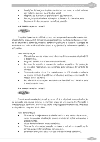 MANUAL BRASILEIRO DE ACREDITAÇÃO HOSPITALAR                      PARTE   II
       •      Condições de lavagem simples e anti-sepsia das mãos, acessível inclusive
              aos visitantes externos (na entrada e saída).
       •      Programa de manutenção preventiva dos equipamentos.
       •      Precauções padronizadas e rotina para isolamento do cliente/paciente.
       •      Cumprimento das normas de controle de infecção.

       Tratamento Intensivo - Nível 2

           PADRÃO

        O serviço dispõe de manual(is) de normas, rotinas e procedimentos documentado(s),
atualizado(s) e disponível(is), bem como protocolos clínicos e estatísticas básicas; o regis-
tro de atividades e controles periódicos consta do prontuário e subsidia a avaliação da
assistência e as práticas de auditoria interna; a equipe recebe treinamento periódico e
sistemático.

       Itens de Orientação
       •      Manual(is) de normas, rotinas e procedimentos documentado(s), atualizado(s)
              e disponível(is).
       •      Programa de educação e treinamento continuado.
       •      Processo de assistência contempla medidas específicas de prevenção
              de infecções hospitalares, supervisionada pela Comissão de Controle de
              Infecção.
       •      Sistema de análise crítica dos procedimentos da UTI, visando à melhoria
              da técnica, controle de problemas, melhoria de processos, minimização de
              riscos e efeitos colaterais.
       •      Procedimentos voltados para a continuidade de cuidados ao cliente/paciente
              e seguimento de casos.

       Tratamento Intensivo - Nível 3

           PADRÃO

       O serviço realiza avaliações periódicas da sua eficácia; dispõe de sistema de aferição
da satisfação dos clientes (internos e externos); dispõe de um sistema de informação e
indicadores que permitem a avaliação do setor e comparações com referenciais adequados
e integrados ao programa institucional.

       Itens de Orientação
       •      Sistema de planejamento e melhoria contínua em termos de estrutura,
              novas tecnologias, atualização técnico-profissional, ações assistenciais e
              procedimentos.
       •      Ciclos de melhoria com impacto sistêmico.
       •      Sistema de informação baseado em taxas e indicadores específicos do
              serviço que permitem análises e comparações.
       •      Sistema de aferição da satisfação dos clientes (internos e externos).


                                                                                                  59
 