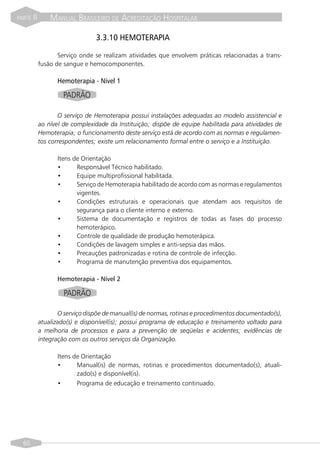 PARTE   II       MANUAL BRASILEIRO DE ACREDITAÇÃO HOSPITALAR

                                 3.3.10 HEMOTERAPIA

                    Serviço onde se realizam atividades que envolvem práticas relacionadas a trans-
             fusão de sangue e hemocomponentes.

                   Hemoterapia - Nível 1

                       PADRÃO

                    O serviço de Hemoterapia possui instalações adequadas ao modelo assistencial e
             ao nível de complexidade da Instituição; dispõe de equipe habilitada para atividades de
             Hemoterapia; o funcionamento deste serviço está de acordo com as normas e regulamen-
             tos correspondentes; existe um relacionamento formal entre o serviço e a Instituição.

                   Itens de Orientação
                   •      Responsável Técnico habilitado.
                   •      Equipe multiprofissional habilitada.
                   •      Serviço de Hemoterapia habilitado de acordo com as normas e regulamentos
                          vigentes.
                   •      Condições estruturais e operacionais que atendam aos requisitos de
                          segurança para o cliente interno e externo.
                   •      Sistema de documentação e registros de todas as fases do processo
                          hemoterápico.
                   •      Controle de qualidade de produção hemoterápica.
                   •      Condições de lavagem simples e anti-sepsia das mãos.
                   •      Precauções padronizadas e rotina de controle de infecção.
                   •      Programa de manutenção preventiva dos equipamentos.

                   Hemoterapia - Nível 2

                       PADRÃO

                    O serviço dispõe de manual(is) de normas, rotinas e procedimentos documentado(s),
             atualizado(s) e disponível(is); possui programa de educação e treinamento voltado para
             a melhoria de processos e para a prevenção de seqüelas e acidentes; evidências de
             integração com os outros serviços da Organização.

                   Itens de Orientação
                   •      Manual(is) de normas, rotinas e procedimentos documentado(s), atuali-
                          zado(s) e disponível(is).
                   •      Programa de educação e treinamento continuado.




  60
 