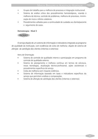 MANUAL BRASILEIRO DE ACREDITAÇÃO HOSPITALAR                  PARTE   II

      •      Grupos de trabalho para a melhoria de processos e integração institucional.
      •      Sistema de análise crítica dos procedimentos hemoterápicos, visando à
             melhoria da técnica, controle de problemas, melhoria de processos, minimi-
             zação de riscos e efeitos colaterais.
      •      Procedimentos voltados para a continuidade de cuidados ao cliente/paciente
             e seguimento de casos.


      Hemoterapia - Nível 3

          PADRÃO

       O serviço dispõe de um sistema de informação e indicadores integrado ao programa
de qualidade da Instituição, com evidências de ciclos de melhoria; dispõe de sistema de
aferição da satisfação dos clientes (internos e externos).

      Itens de Orientação
      §      Sistema de controle de qualidade interno e participação em programa de
             controle de qualidade externo.
      §      Sistema de planejamento e melhoria contínua em termos de estrutura,
             novas tecnologias, atualização técnico-profissional, ações assistenciais e
             procedimentos específicos do serviço.
      §      Ciclos de melhoria com impacto sistêmico.
      §      Sistema de informação baseado em taxas e indicadores específicos do
             serviço que permitem análises e comparações.
      §      Sistema de aferição da satisfação dos clientes (internos e externos).




                                                                                             61
 