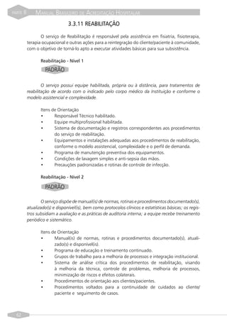 PARTE   II       MANUAL BRASILEIRO DE ACREDITAÇÃO HOSPITALAR
                                   3.3.11 REABILITAÇÃO

                    O serviço de Reabilitação é responsável pela assistência em fisiatria, fisioterapia,
             terapia ocupacional e outras ações para a reintegração do cliente/paciente à comunidade,
             com o objetivo de torná-lo apto a executar atividades básicas para sua subsistência.

                    Reabilitação - Nível 1

                      PADRÃO

                     O serviço possui equipe habilitada, própria ou à distância, para tratamentos de
             reabilitação de acordo com o indicado pelo corpo médico da Instituição e conforme o
             modelo assistencial e complexidade.

                    Itens de Orientação
                    •      Responsável Técnico habilitado.
                    •      Equipe multiprofissional habilitada.
                    •      Sistema de documentação e registros correspondentes aos procedimentos
                           do serviço de reabilitação.
                    •      Equipamentos e instalações adequadas aos procedimentos de reabilitação,
                           conforme o modelo assistencial, complexidade e o perfil de demanda.
                    •      Programa de manutenção preventiva dos equipamentos.
                    •      Condições de lavagem simples e anti-sepsia das mãos.
                    •      Precauções padronizadas e rotinas de controle de infecção.

                    Reabilitação - Nível 2

                      PADRÃO

                    O serviço dispõe de manual(is) de normas, rotinas e procedimentos documentado(s),
             atualizado(s) e disponível(is), bem como protocolos clínicos e estatísticas básicas; os regis-
             tros subsidiam a avaliação e as práticas de auditoria interna; a equipe recebe treinamento
             periódico e sistemático.

                    Itens de Orientação
                    •      Manual(is) de normas, rotinas e procedimentos documentado(s), atuali-
                           zado(s) e disponível(is).
                    •      Programa de educação e treinamento continuado.
                    •      Grupos de trabalho para a melhoria de processos e integração institucional.
                    •      Sistema de análise crítica dos procedimentos de reabilitação, visando
                           à melhoria da técnica, controle de problemas, melhoria de processos,
                           minimização de riscos e efeitos colaterais.
                    •      Procedimentos de orientação aos clientes/pacientes.
                    •      Procedimentos voltados para a continuidade de cuidados ao cliente/
                           paciente e seguimento de casos.



  62
 