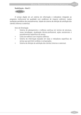 MANUAL BRASILEIRO DE ACREDITAÇÃO HOSPITALAR                 PARTE   II
      Reabilitação - Nível 3

         PADRÃO

        O serviço dispõe de um sistema de informação e indicadores integrado ao
programa institucional da qualidade com evidências de impacto sistêmico; realiza
avaliações periódicas dos procedimentos; dispõe de sistema de aferição da satisfação dos
clientes (internos e externos).

      Itens de Orientação
      •      Sistema de planejamento e melhoria contínua em termos de estrutura,
             novas tecnologias, atualização técnico-profissional, ações assistenciais e
             procedimentos específicos do serviço.
      •      Ciclos de melhoria com impacto sistêmico.
      •      Sistema de informação baseado em taxas e indicadores específicos do
             serviço que permitem análises e comparações.
      •      Sistema de aferição da satisfação dos clientes (internos e externos).




                                                                                             63
 