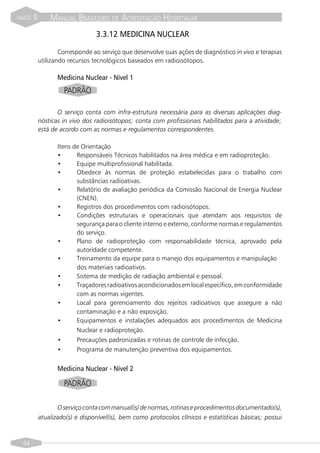 PARTE   II       MANUAL BRASILEIRO DE ACREDITAÇÃO HOSPITALAR
                                  3.3.12 MEDICINA NUCLEAR

                     Corresponde ao serviço que desenvolve suas ações de diagnóstico in vivo e terapias
             utilizando recursos tecnológicos baseados em radioisótopos.

                    Medicina Nuclear - Nível 1
                      PADRÃO

                    O serviço conta com infra-estrutura necessária para as diversas aplicações diag-
             nósticas in vivo dos radioisótopos; conta com profissionais habilitados para a atividade;
             está de acordo com as normas e regulamentos correspondentes.

                    Itens de Orientação
                    •      Responsáveis Técnicos habilitados na área médica e em radioproteção.
                    •      Equipe multiprofissional habilitada.
                    •      Obedece às normas de proteção estabelecidas para o trabalho com
                           substâncias radioativas.
                    •      Relatório de avaliação periódica da Comissão Nacional de Energia Nuclear
                           (CNEN).
                    •      Registros dos procedimentos com radioisótopos.
                    •      Condições estruturais e operacionais que atendam aos requisitos de
                           segurança para o cliente interno e externo, conforme normas e regulamentos
                           do serviço.
                    •      Plano de radioproteção com responsabilidade técnica, aprovado pela
                           autoridade competente.
                    •      Treinamento da equipe para o manejo dos equipamentos e manipulação
                           dos materiais radioativos.
                    •      Sistema de medição de radiação ambiental e pessoal.
                    •      Traçadores radioativos acondicionados em local específico, em conformidade
                           com as normas vigentes.
                    •      Local para gerenciamento dos rejeitos radioativos que assegure a não
                           contaminação e a não exposição.
                    •      Equipamentos e instalações adequados aos procedimentos de Medicina
                           Nuclear e radioproteção.
                    •      Precauções padronizadas e rotinas de controle de infecção.
                    •      Programa de manutenção preventiva dos equipamentos.


                    Medicina Nuclear - Nível 2

                      PADRÃO

                    O serviço conta com manual(is) de normas, rotinas e procedimentos documentado(s),
             atualizado(s) e disponível(is), bem como protocolos clínicos e estatísticas básicas; possui



  64
 