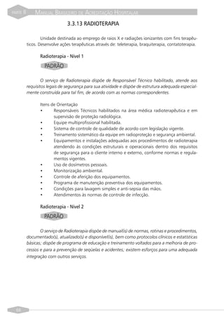 PARTE   II       MANUAL BRASILEIRO DE ACREDITAÇÃO HOSPITALAR
                                  3.3.13 RADIOTERAPIA

                     Unidade destinada ao emprego de raios X e radiações ionizantes com fins terapêu-
             ticos. Desenvolve ações terapêuticas através de: teleterapia, braquiterapia, contatoterapia.

                    Radioterapia - Nível 1

                      PADRÃO

                     O serviço de Radioterapia dispõe de Responsável Técnico habilitado, atende aos
             requisitos legais de segurança para sua atividade e dispõe de estrutura adequada especial-
             mente construída para tal fim, de acordo com as normas correspondentes.

                    Itens de Orientação
                    •      Responsáveis Técnicos habilitados na área médica radioterapêutica e em
                           supervisão de proteção radiológica.
                    •      Equipe multiprofissional habilitada.
                    •      Sistema de controle de qualidade de acordo com legislação vigente.
                    •      Treinamento sistemático da equipe em radioproteção e segurança ambiental.
                    •      Equipamentos e instalações adequadas aos procedimentos de radioterapia
                           atendendo às condições estruturais e operacionais dentro dos requisitos
                           de segurança para o cliente interno e externo, conforme normas e regula-
                           mentos vigentes.
                    •      Uso de dosímetros pessoais.
                    •      Monitorização ambiental.
                    •      Controle de aferição dos equipamentos.
                    •      Programa de manutenção preventiva dos equipamentos.
                    •      Condições para lavagem simples e anti-sepsia das mãos.
                    •      Atendimentos às normas de controle de infecção.

                    Radioterapia - Nível 2
                      PADRÃO

                    O serviço de Radioterapia dispõe de manual(is) de normas, rotinas e procedimentos,
             documentado(s), atualizado(s) e disponível(is), bem como protocolos clínicos e estatísticas
             básicas; dispõe de programa de educação e treinamento voltados para a melhoria de pro-
             cessos e para a prevenção de seqüelas e acidentes; existem esforços para uma adequada
             integração com outros serviços.




  66
 