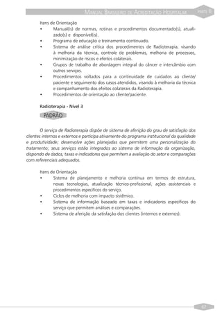 MANUAL BRASILEIRO DE ACREDITAÇÃO HOSPITALAR                  PARTE   II
       Itens de Orientação
       •      Manual(is) de normas, rotinas e procedimentos documentado(s), atuali-
              zado(s) e disponível(is).
       •      Programa de educação e treinamento continuado.
       •      Sistema de análise crítica dos procedimentos de Radioterapia, visando
              à melhoria da técnica, controle de problemas, melhoria de processos,
              minimização de riscos e efeitos colaterais.
       •      Grupos de trabalho de abordagem integral do câncer e intercâmbio com
              outros serviços.
       •      Procedimentos voltados para a continuidade de cuidados ao cliente/
              paciente e seguimento dos casos atendidos, visando à melhoria da técnica
              e companhamento dos efeitos colaterais da Radioterapia.
       •      Procedimentos de orientação ao cliente/paciente.

       Radioterapia - Nível 3

         PADRÃO

        O serviço de Radioterapia dispõe de sistema de aferição do grau de satisfação dos
clientes internos e externos e participa ativamente do programa institucional da qualidade
e produtividade; desenvolve ações planejadas que permitem uma personalização do
tratamento; seus serviços estão integrados ao sistema de informação da organização,
dispondo de dados, taxas e indicadores que permitem a avaliação do setor e comparações
com referenciais adequados.

       Itens de Orientação
       •      Sistema de planejamento e melhoria contínua em termos de estrutura,
              novas tecnologias, atualização técnico-profissional, ações assistenciais e
              procedimentos específicos do serviço.
       •      Ciclos de melhoria com impacto sistêmico.
       •      Sistema de informação baseado em taxas e indicadores específicos do
              serviço que permitem análises e comparações.
       •      Sistema de aferição da satisfação dos clientes (internos e externos).




                                                                                               67
 