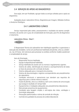 PARTE   II       MANUAL BRASILEIRO DE ACREDITAÇÃO HOSPITALAR

                    3.4 SERVIÇOS DE APOIO AO DIAGNÓSTICO

                   Esta seção, tem por finalidade, agrupar todos os serviços voltados para o apoio ao
             diagnóstico.

                   Subseções atuais: Laboratório Clínico, Diagnóstico por Imagem, Métodos Gráficos
             e Anatomia Patológica.

                                  3.4.1 LABORATÓRIO CLÍNICO

                    Serviço responsável pela coleta, processamento e resultados de exames comple-
             mentares, de acordo com o grau de complexidade da Instituição, para fins de diagnóstico
             e tratamento.

                    Laboratório Clínico - Nível 1
                      PADRÃO

                     O Responsável Técnico do Laboratório tem habilitação específica e supervisiona a
             execução das atividades; conta com profissionais habilitados de plantão, ativo ou a distân-
             cia, nas 24 horas; tem estrutura para processar as análises conforme modelo assistencial
             e complexidade do serviço.

                    Itens de Orientação
                    •      Responsável Técnico habilitado.
                    •      Equipe multiprofissional habilitada.
                    •      Serviço habilitado de acordo com as normas e regulamentos vigentes.
                    •      Sistema de coleta, identificação da amostra e acompanhamento de todas
                           as fases do processo até a emissão do laudo.
                    •      Sistema adequado para o transporte de amostras.
                    •      Sistema de documentação e registros correspondentes aos procedimentos
                           do Laboratório.
                    •      Condições estruturais e operacionais que atendam aos requisitos de
                           segurança para o cliente interno e externo.
                    •      Escala de plantão, ativo ou a distância, bem como sistema de comunicação
                           que assegure resultado em tempo hábil.
                    •      Equipamentos e instalações adequadas aos procedimentos laboratoriais.
                    •      Manutenção preventiva de equipamentos.
                    •      Condições para lavagem simples e anti-sepsia das mãos, ventilação e
                           iluminação adequadas.
                    •      Precauções padronizadas e rotinas de controle de infecção.
                    •      Controle de qualidade do processo de análise laboratorial.




  68
 