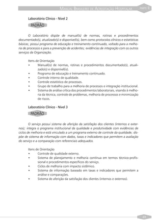 MANUAL BRASILEIRO DE ACREDITAÇÃO HOSPITALAR                    PARTE   II

       Laboratório Clínico - Nível 2
         PADRÃO

        O Laboratório dispõe de manual(is) de normas, rotinas e procedimentos
documentado(s), atualizado(s) e disponível(is), bem como protocolos clínicos e estatísticas
básicas; possui programa de educação e treinamento continuado, voltado para a melho-
ria de processos e para a prevenção de acidentes; evidências de integração com os outros
serviços da Organização.

       Itens de Orientação
       •      Manual(is) de normas, rotinas e procedimentos documentado(s), atuali-
              zado(s) e disponível(is).
       •      Programa de educação e treinamento continuado.
       •      Controle interno de qualidade.
       •      Controle estatístico de processos.
       •      Grupo de trabalho para a melhoria de processos e integração institucional.
       •      Sistema de análise crítica dos procedimentos laboratoriais, visando à melho-
              ria da técnica, controle de problemas, melhoria de processos e minimização
              de riscos.

       Laboratório Clínico - Nível 3
         PADRÃO

        O serviço possui sistema de aferição da satisfação dos clientes (internos e exter-
nos); integra o programa institucional da qualidade e produtividade com evidências de
ciclos de melhoria e está vinculado a um programa externo de controle da qualidade; dis-
põe de sistema de informação com dados, taxas e indicadores que permitem a avaliação
do serviço e a comparação com referenciais adequados.

       Itens de Orientação
       •      Controle de qualidade externo.
       •      Sistema de planejamento e melhoria contínua em termos técnico-profis-
              sional e procedimentos específicos do serviço.
       •      Ciclos de melhoria com impacto sistêmico.
       •      Sistema de informação baseado em taxas e indicadores que permitem a
              análise e comparações.
       •      Sistema de aferição da satisfação dos clientes (internos e externos).




                                                                                                69
 