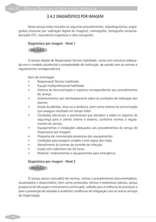 PARTE   II       MANUAL BRASILEIRO DE ACREDITAÇÃO HOSPITALAR
                                  3.4.2 DIAGNÓSTICO POR IMAGEM

                    Neste serviço estão incluídos os seguintes procedimentos: radiodiagnóstico, angio-
             grafias (inclusive por subtração digital de imagens), mamografia, tomografia computa-
             dorizada (TC), ressonância magnética e ultra-sonografia.

                    Diagnóstico por imagem - Nível 1

                      PADRÃO

                   O serviço dispõe de Responsável Técnico habilitado; conta com estrutura adequa-
             da com o modelo assistencial e complexidade da Instituição, de acordo com as normas e
             regulamentos correspondentes.

                    Itens de Orientação
                    •      Responsável Técnico habilitado.
                    •      Equipe multiprofissional habilitada.
                    •      Sistema de documentação e registros correspondentes aos procedimentos
                           do serviço.
                    •      Esclarecimentos aos clientes/paciente sobre as condições de realização dos
                           exames.
                    •      Escala de plantão, ativo ou a distância, bem como sistema de comunicação
                           que assegure resultado em tempo hábil.
                    •      Condições estruturais e operacionais que atendam a todos os registros de
                           segurança para o cliente interno e externo, conforme normas e regula-
                           mentos do serviço.
                    •      Equipamentos e instalações adequados aos procedimentos do serviço de
                           Diagnóstico por Imagem.
                    •      Programa de manutenção preventiva dos equipamentos.
                    •      Condições para lavagem simples e anti-sepsia das mãos.
                    •      Atendimento às normas de controle de infecção.
                    •      Escala com cobertura nas 24 horas.
                    •      Material, medicamentos e equipamentos para emergência.

                    Diagnóstico por imagem - Nível 2

                      PADRÃO

                    O serviço possui manual(is) de normas, rotinas e procedimentos documentado(s),
             atualizado(s) e disponível(is), bem como protocolos clínicos e estatísticas básicas; possui
             programa de educação e treinamento continuado, voltado para a melhoria de processos e
             para a prevenção de seqüelas e acidentes; evidências de integração com os outros serviços
             da Organização.




  70
 