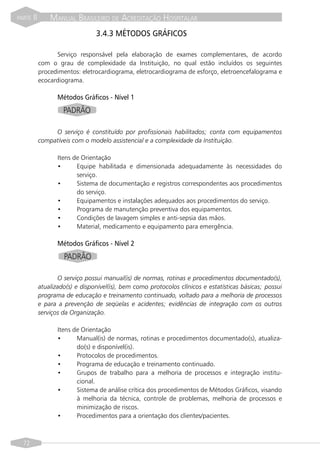 PARTE   II       MANUAL BRASILEIRO DE ACREDITAÇÃO HOSPITALAR
                                  3.4.3 MÉTODOS GRÁFICOS

                   Serviço responsável pela elaboração de exames complementares, de acordo
             com o grau de complexidade da Instituição, no qual estão incluídos os seguintes
             procedimentos: eletrocardiograma, eletrocardiograma de esforço, eletroencefalograma e
             ecocardiograma.

                    Métodos Gráficos - Nível 1
                      PADRÃO

                  O serviço é constituído por profissionais habilitados; conta com equipamentos
             compatíveis com o modelo assistencial e a complexidade da Instituição.

                    Itens de Orientação
                    •      Equipe habilitada e dimensionada adequadamente às necessidades do
                           serviço.
                    •      Sistema de documentação e registros correspondentes aos procedimentos
                           do serviço.
                    •      Equipamentos e instalações adequados aos procedimentos do serviço.
                    •      Programa de manutenção preventiva dos equipamentos.
                    •      Condições de lavagem simples e anti-sepsia das mãos.
                    •      Material, medicamento e equipamento para emergência.

                    Métodos Gráficos - Nível 2
                      PADRÃO

                    O serviço possui manual(is) de normas, rotinas e procedimentos documentado(s),
             atualizado(s) e disponível(is), bem como protocolos clínicos e estatísticas básicas; possui
             programa de educação e treinamento continuado, voltado para a melhoria de processos
             e para a prevenção de seqüelas e acidentes; evidências de integração com os outros
             serviços da Organização.

                    Itens de Orientação
                    •      Manual(is) de normas, rotinas e procedimentos documentado(s), atualiza-
                           do(s) e disponível(is).
                    •      Protocolos de procedimentos.
                    •      Programa de educação e treinamento continuado.
                    •      Grupos de trabalho para a melhoria de processos e integração institu-
                           cional.
                    •      Sistema de análise crítica dos procedimentos de Métodos Gráficos, visando
                           à melhoria da técnica, controle de problemas, melhoria de processos e
                           minimização de riscos.
                    •      Procedimentos para a orientação dos clientes/pacientes.



  72
 