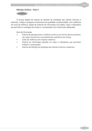 MANUAL BRASILEIRO DE ACREDITAÇÃO HOSPITALAR                  PARTE   II

      Métodos Gráficos - Nível 3
        PADRÃO

        O serviço dispõe de sistema de aferição da satisfação dos clientes (internos e
externos); integra o programa institucional da qualidade e produtividade, com evidências
de ciclos de melhoria; dispõe de sistemas de informação com dados, taxas e indicadores
que permitem a avaliação do serviço e a comparação com referenciais adequados.

      Itens de Orientação
      •      Sistema de planejamento e melhoria contínua em termos técnico-profissio-
             nal, ações assistenciais e procedimentos específicos do serviço.
      •      Ciclos de melhoria com impacto sistêmico.
      •      Sistema de informação baseado em taxas e indicadores que permitem
             análises e comparações.
      •      Sistema de aferição da satisfação dos clientes (internos e externos).




                                                                                             73
 