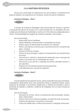 PARTE   II       MANUAL BRASILEIRO DE ACREDITAÇÃO HOSPITALAR
                                  3.4.4 ANATOMIA PATOLÓGICA

                    Serviço para confirmação de diagnósticos pré, pós-cirúrgicos e ambulatoriais de
             peças de biópsias e de diagnósticos de necrópsias, através de exames histológicos.

                    Anatomia Patológica - Nível 1
                      PADRÃO

                    O serviço de Anatomia Patológica está estruturado de maneira a garantir
             a execução de exames de acordo com o perfil assistencial; as atividades são exe-
             cutadas por profissionais habilitados e conta com infra-estrutura adequada para a
             tarefa; há possibilidade de resgate do material analisado e dos laudos.

                    Itens de Orientação
                    •      Responsável Técnico habilitado.
                    •      Equipe habilitada e dimensionada às necessidades do serviço.
                    •      Sistema seguro de identificação do material a ser analisado.
                    •      Define e acompanha as técnicas para o acondicionamento e transporte das
                           peças cirúrgicas.
                    •      Arquivos de lâminas e laudos.
                    •      Sistema de documentação e registros correspondentes aos procedimentos
                           do serviço.
                    •      Infra-estrutura, materiais e equipamentos adequados para a execução das
                           tarefas e de acordo com as necessidades do serviço.
                    •      Infra-estrutura que permita a realização de exames solicitados durante o
                           ato operatório.
                    •      Programa de manutenção preventiva de equipamentos.
                    •      Local adequado para a guarda de cadáveres.

                    Anatomia Patológica - Nível 2
                      PADRÃO

                    O serviço dispõe de manual(is) de normas, rotinas e procedimentos documentado(s),
             atualizado(s) e disponível(is), bem como protocolos clínicos e estatísticas básicas; possui
             programa de educação e treinamento voltado para a melhoria de processos e para a
             prevenção de seqüelas e acidentes; evidências de integração com os outros serviços da
             Organização.

                    Itens de Orientação
                    •      Manual(is) de normas, rotinas e procedimentos documentado(s), atualiza-
                           do(s) e disponível(is).
                    •      Práticas internas de controle de qualidade, nas diferentes fases do processo.
                    •      Programa de educação e treinamento continuado.
                    •      Grupos de trabalho para a melhoria de processos e integração institucional.


  74
 