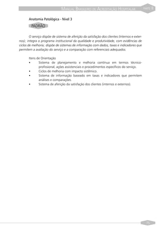 MANUAL BRASILEIRO DE ACREDITAÇÃO HOSPITALAR                      PARTE   II

       Anatomia Patológica - Nível 3
         PADRÃO

        O serviço dispõe de sistema de aferição da satisfação dos clientes (internos e exter-
nos); integra o programa institucional da qualidade e produtividade, com evidências de
ciclos de melhoria; dispõe de sistemas de informação com dados, taxas e indicadores que
permitem a avaliação do serviço e a comparação com referenciais adequados.

       Itens de Orientação
       §      Sistema de planejamento e melhoria contínua em termos técnico-
              profissional, ações assistenciais e procedimentos específicos do serviço.
       §      Ciclos de melhoria com impacto sistêmico.
       §      Sistema de informação baseado em taxas e indicadores que permitem
              análises e comparações.
       §      Sistema de aferição da satisfação dos clientes (internos e externos).




                                                                                                  75
 