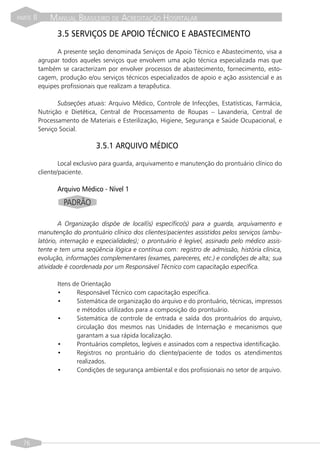 PARTE   II       MANUAL BRASILEIRO DE ACREDITAÇÃO HOSPITALAR
                    3.5 SERVIÇOS DE APOIO TÉCNICO E ABASTECIMENTO
                   A presente seção denominada Serviços de Apoio Técnico e Abastecimento, visa a
             agrupar todos aqueles serviços que envolvem uma ação técnica especializada mas que
             também se caracterizam por envolver processos de abastecimento, fornecimento, esto-
             cagem, produção e/ou serviços técnicos especializados de apoio e ação assistencial e as
             equipes profissionais que realizam a terapêutica.

                    Subseções atuais: Arquivo Médico, Controle de Infecções, Estatísticas, Farmácia,
             Nutrição e Dietética, Central de Processamento de Roupas – Lavanderia, Central de
             Processamento de Materiais e Esterilização, Higiene, Segurança e Saúde Ocupacional, e
             Serviço Social.

                                  3.5.1 ARQUIVO MÉDICO

                     Local exclusivo para guarda, arquivamento e manutenção do prontuário clínico do
             cliente/paciente.

                    Arquivo Médico - Nível 1
                      PADRÃO

                     A Organização dispõe de local(is) específico(s) para a guarda, arquivamento e
             manutenção do prontuário clínico dos clientes/pacientes assistidos pelos serviços (ambu-
             latório, internação e especialidades); o prontuário é legível, assinado pelo médico assis-
             tente e tem uma seqüência lógica e contínua com: registro de admissão, história clínica,
             evolução, informações complementares (exames, pareceres, etc.) e condições de alta; sua
             atividade é coordenada por um Responsável Técnico com capacitação específica.

                    Itens de Orientação
                    •      Responsável Técnico com capacitação específica.
                    •      Sistemática de organização do arquivo e do prontuário, técnicas, impressos
                           e métodos utilizados para a composição do prontuário.
                    •      Sistemática de controle de entrada e saída dos prontuários do arquivo,
                           circulação dos mesmos nas Unidades de Internação e mecanismos que
                           garantam a sua rápida localização.
                    •      Prontuários completos, legíveis e assinados com a respectiva identificação.
                    •      Registros no prontuário do cliente/paciente de todos os atendimentos
                           realizados.
                    •      Condições de segurança ambiental e dos profissionais no setor de arquivo.




  76
 