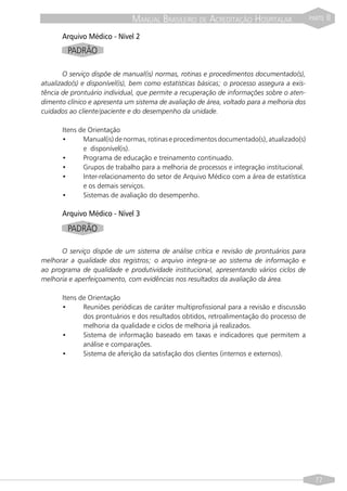MANUAL BRASILEIRO DE ACREDITAÇÃO HOSPITALAR                    PARTE   II

       Arquivo Médico - Nível 2
         PADRÃO

       O serviço dispõe de manual(is) normas, rotinas e procedimentos documentado(s),
atualizado(s) e disponível(is), bem como estatísticas básicas; o processo assegura a exis-
tência de prontuário individual, que permite a recuperação de informações sobre o aten-
dimento clínico e apresenta um sistema de avaliação de área, voltado para a melhoria dos
cuidados ao cliente/paciente e do desempenho da unidade.

       Itens de Orientação
       •      Manual(is) de normas, rotinas e procedimentos documentado(s), atualizado(s)
              e disponível(is).
       •      Programa de educação e treinamento continuado.
       •      Grupos de trabalho para a melhoria de processos e integração institucional.
       •      Inter-relacionamento do setor de Arquivo Médico com a área de estatística
              e os demais serviços.
       •      Sistemas de avaliação do desempenho.

       Arquivo Médico - Nível 3
         PADRÃO

      O serviço dispõe de um sistema de análise crítica e revisão de prontuários para
melhorar a qualidade dos registros; o arquivo integra-se ao sistema de informação e
ao programa de qualidade e produtividade institucional, apresentando vários ciclos de
melhoria e aperfeiçoamento, com evidências nos resultados da avaliação da área.

       Itens de Orientação
       •      Reuniões periódicas de caráter multiprofissional para a revisão e discussão
              dos prontuários e dos resultados obtidos, retroalimentação do processo de
              melhoria da qualidade e ciclos de melhoria já realizados.
       •      Sistema de informação baseado em taxas e indicadores que permitem a
              análise e comparações.
       •      Sistema de aferição da satisfação dos clientes (internos e externos).




                                                                                               77
 