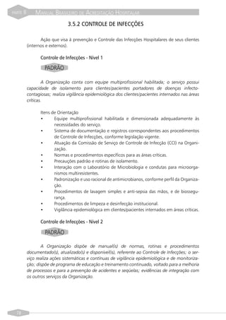 PARTE   II       MANUAL BRASILEIRO DE ACREDITAÇÃO HOSPITALAR
                                  3.5.2 CONTROLE DE INFECÇÕES

                    Ação que visa à prevenção e Controle das Infecções Hospitalares de seus clientes
             (internos e externos).

                    Controle de Infecções - Nível 1

                      PADRÃO

                     A Organização conta com equipe multiprofissional habilitada; o serviço possui
             capacidade de isolamento para clientes/pacientes portadores de doenças infecto-
             contagiosas; realiza vigilância epidemiológica dos clientes/pacientes internados nas áreas
             críticas.

                    Itens de Orientação
                    •      Equipe multiprofissional habilitada e dimensionada adequadamente às
                           necessidades do serviço.
                    •      Sistema de documentação e registros correspondentes aos procedimentos
                           de Controle de Infecções, conforme legislação vigente.
                    •      Atuação da Comissão de Serviço de Controle de Infecção (CCI) na Organi-
                           zação.
                    •      Normas e procedimentos específicos para as áreas críticas.
                    •      Precauções padrão e rotinas de isolamento.
                    •      Interação com o Laboratório de Microbiologia e condutas para microorga-
                           nismos multiresistentes.
                    •      Padronização e uso racional de antimicrobianos, conforme perfil da Organiza-
                           ção.
                    •      Procedimentos de lavagem simples e anti-sepsia das mãos, e de biossegu-
                           rança.
                    •      Procedimentos de limpeza e desinfecção institucional.
                    •      Vigilância epidemiológica em clientes/pacientes internados em áreas críticas.

                    Controle de Infecções - Nível 2

                      PADRÃO

                    A Organização dispõe de manual(is) de normas, rotinas e procedimentos
             documentado(s), atualizado(s) e disponível(is), referente ao Controle de Infecções; o ser-
             viço realiza ações sistemáticas e contínuas de vigilância epidemiológica e de monitoriza-
             ção; dispõe de programa de educação e treinamento continuado, voltado para a melhoria
             de processos e para a prevenção de acidentes e seqüelas; evidências de integração com
             os outros serviços da Organização.




  78
 