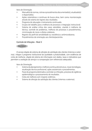 MANUAL BRASILEIRO DE ACREDITAÇÃO HOSPITALAR                      PARTE   II

       Itens de Orientação
       •      Manual(is) de normas, rotinas e procedimentos documentado(s), atualizado(s)
              e disponível(is).
       •      Ações sistemáticas e contínuas de busca ativa, bem como monitorização
              através de sistema de registro dos resultados.
       •      Programa de educação e treinamento continuado.
       •      Grupos de trabalho para a melhoria de processos e integração institucional.
       •      Sistema de análise crítica dos casos atendidos, visando à melhoria da
              técnica, controle de problemas, melhoria de processos e procedimentos,
              minimização de riscos e efeitos colaterais.
       •      Registro do perfil de sensibilidade ou resistência a antimicrobianos.
       •      Procedimentos de orientação aos clientes/pacientes.

       Controle de Infecções - Nível 3

         PADRÃO

        O serviço dispõe de sistema de aferição da satisfação dos clientes (internos e exter-
nos); integra o programa institucional da qualidade e produtividade, com evidências de
ciclos de melhoria; dispõe de sistema de informação com dados, taxas e indicadores que
permitem a avaliação do serviço e a comparação com referenciais adequados.

       Itens de Orientação
       •      Sistema de planejamento e melhoria contínua de estrutura, novas tecnologias,
              atualização técnico-profissional, ações assistenciais e procedimentos.
       •      Fluxo do programa destinado a controlar as infecções, processo de vigilância
              epidemiológica e processamento de resultados.
       •      Ciclos de melhoria com impacto sistêmico.
       •      Sistema de aferição da satisfação dos clientes (internos e externos).




                                                                                                  79
 